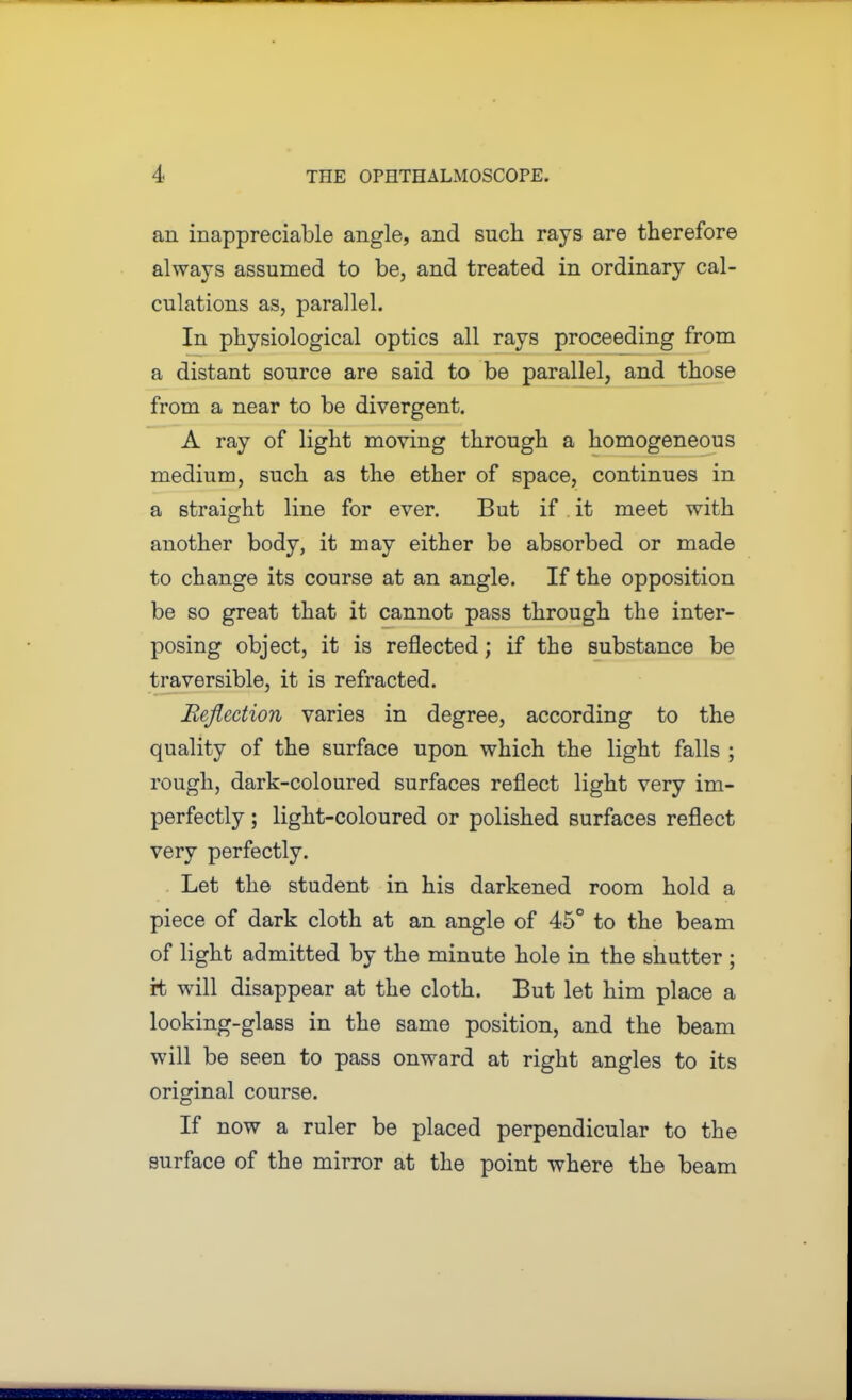 an inappreciable angle, and such rays are therefore always assumed to be, and treated in ordinary cal- culations as, parallel. In physiological optics all rays proceeding from a distant source are said to be parallel, and those from a near to be divergent. A ray of light moving through a homogeneous medium, such as the ether of space, continues in a straight line for ever. But if it meet with another body, it may either be absorbed or made to change its course at an angle. If the opposition be so great that it cannot pass through the inter- posing object, it is reflected; if the substance be traversible, it is refracted. Eejlcction varies in degree, according to the quality of the surface upon which the light falls ; rough, dark-coloured surfaces reflect light very im- perfectly ; light-coloured or polished surfaces reflect very perfectly. . Let the student in his darkened room hold a piece of dark cloth at an angle of 45° to the beam of light admitted by the minute hole in the shutter ; it will disappear at the cloth. But let him place a looking-glass in the same position, and the beam will be seen to pass onward at right angles to its original course. If now a ruler be placed perpendicular to the surface of the mirror at the point where the beam