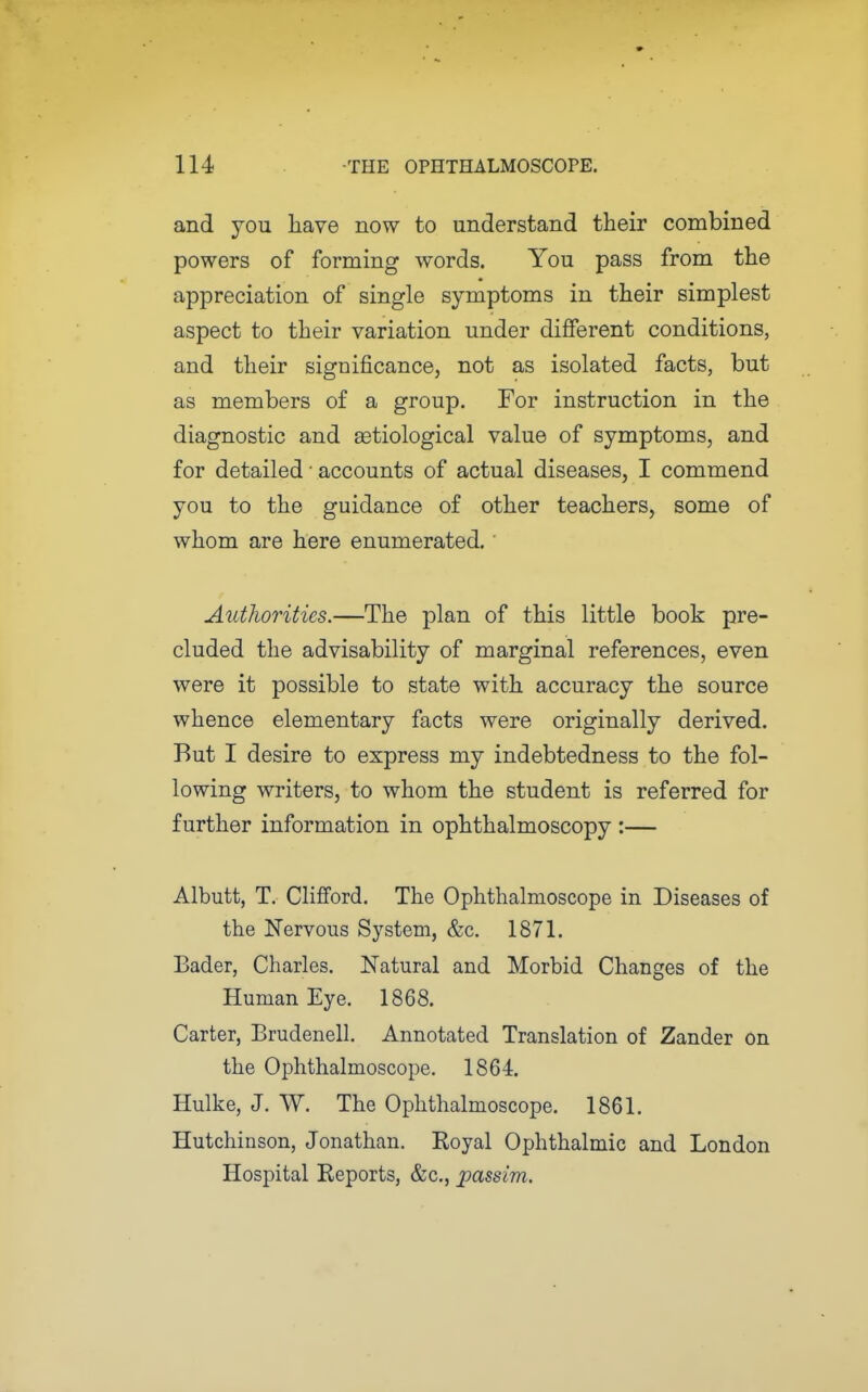and you liave now to understand their combined powers of forming words. You pass from the appreciation of single symptoms in their simplest aspect to their variation under different conditions, and their significance, not as isolated facts, but as members of a group. For instruction in the diagnostic and aetiological value of symptoms, and for detailed ■ accounts of actual diseases, I commend you to the guidance of other teachers, some of whom are here enumerated. AutJwrities.—The plan of this little book pre- cluded the advisability of marginal references, even were it possible to state with accuracy the source whence elementary facts were originally derived. But I desire to express my indebtedness to the fol- lowing writers, to whom the student is referred for further information in ophthalmoscopy :— Albutt, T. Clifford. The Ophthalmoscope in Diseases of the Nervous System, &c. 1871. Bader, Charles, Natural and Morbid Changes of the Human Eye. 1868. Carter, Brudenell. Annotated Translation of Zander On the Ophthalmoscope. 1864. Hulke, J. W. The Ophthalmoscope. 1861. Hutchinson, Jonathan. Royal O^jhthalmic and London Hospital Reports, &c., passim.