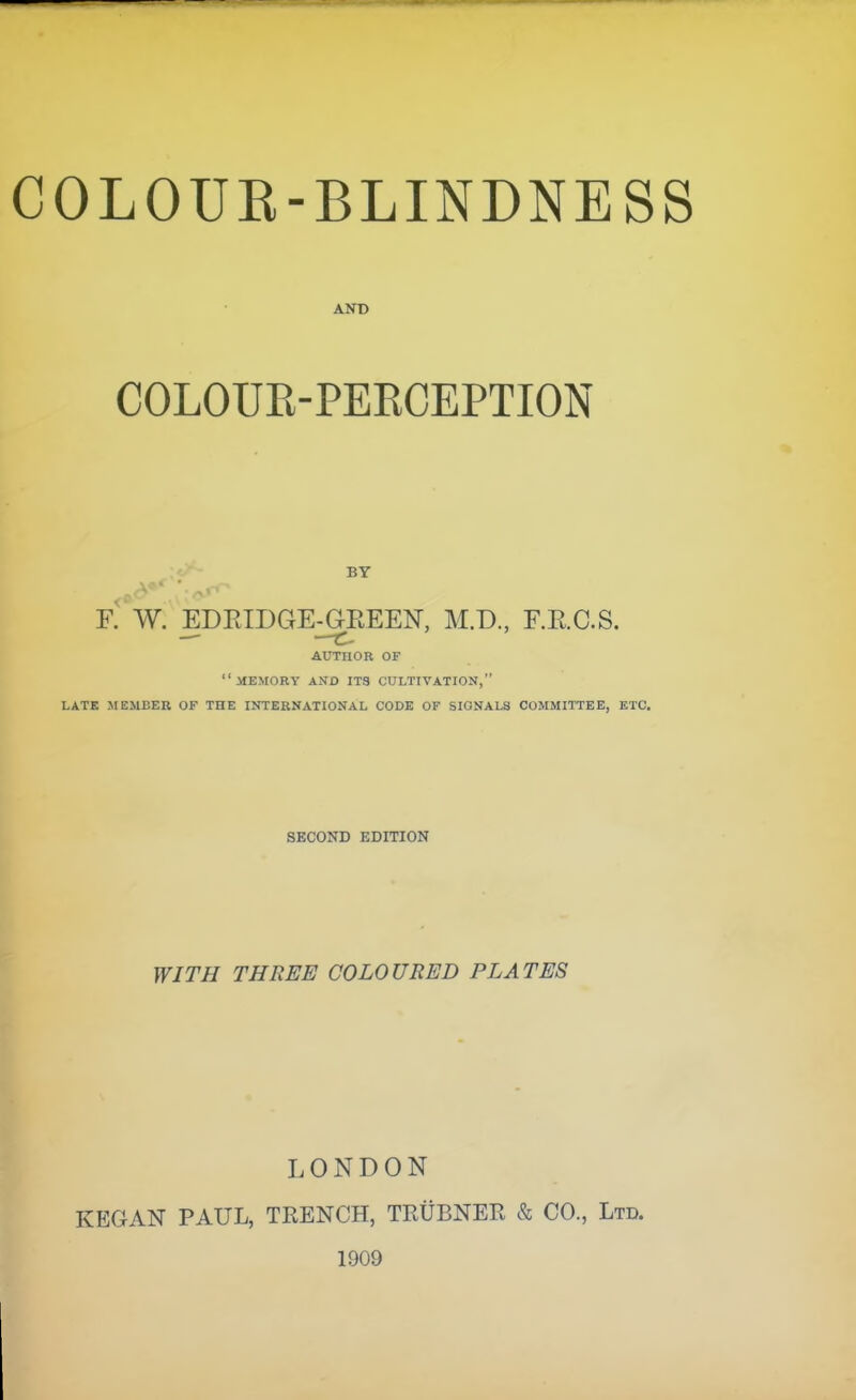 COLOUE-BLINDNESS AND COLOUR-PERCEPTION BY F. W. EDEIDGE-GEEEN, M.D., F.E.C.S. AUTHOR OF memory and IT3 CULTIVATION, LATK MEMBER OF THE INTERNATIONAL CODK OF SIGNALS COMMITTEE, ETC. SECOND EDITION WITH THREE COLOURED PLATES LONDON KEGAN PAUL, TRENCH, TRUBNER & CO., Ltd. 1909