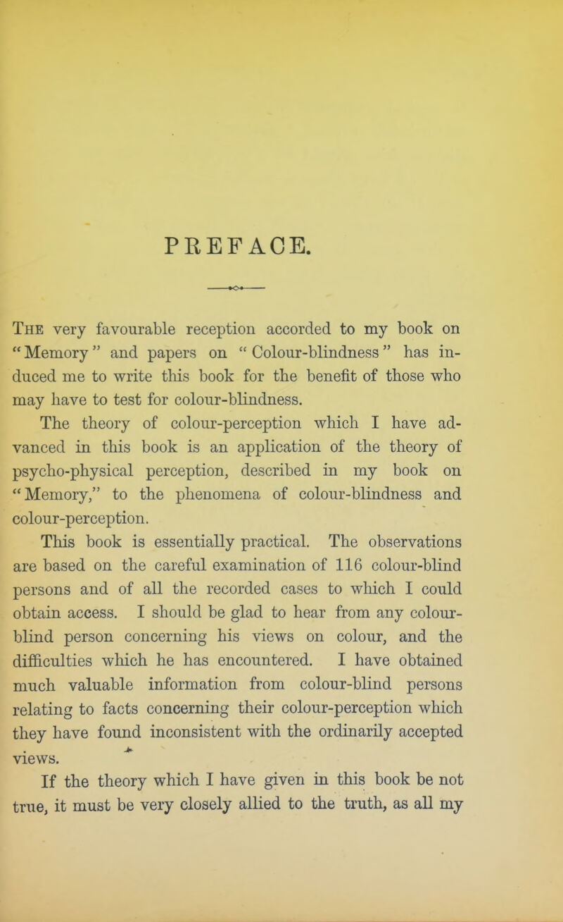 PREFACE. The very favourable reception accorded to my book on  Memory  and papers on  Colour-blindness  has in- duced me to write this book for the benefit of those who may have to test for colour-blindness. The theory of colour-perception which I have ad- vanced in this book is an application of the theory of psycho-physical perception, described in my book on Memory, to the phenomena of colour-blindness and colour-perception. This book is essentially practical. The observations are based on the careful examination of 116 colour-blind persons and of all the recorded cases to which I could obtain access. I should be glad to hear from any colour- blind person concerning his views on colour, and the difficulties which he has encountered. I have obtained much valuable information from colour-blind persons relating to facts concerning their colour-perception which they have found inconsistent with the ordinarily accepted views. If the theory which I have given in this book be not true, it must be very closely allied to the truth, as all my