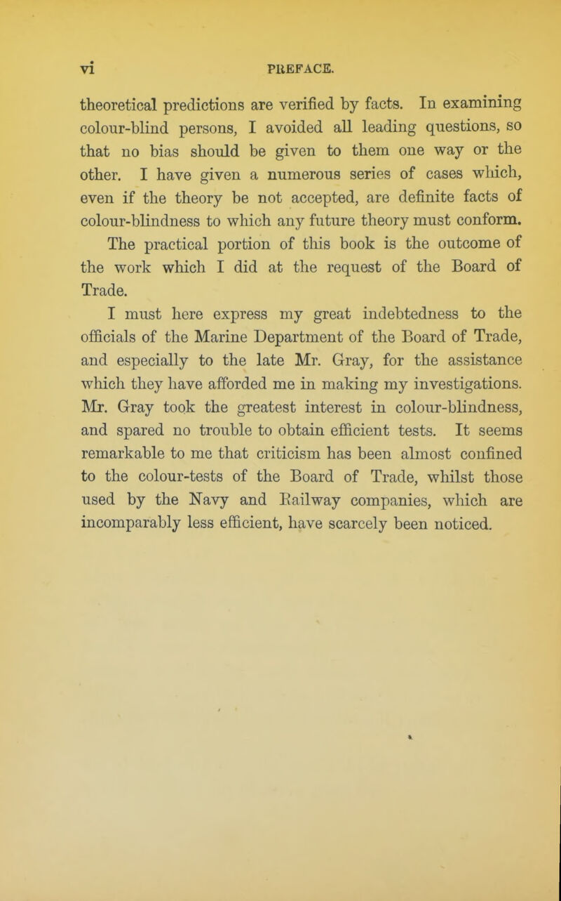 theoretical predictions are verified by facts. In examining colour-blind persons, I avoided all leading questions, so that no bias should be given to them one way or the other. I have given a numerous series of cases which, even if the theory be not accepted, are definite facts of colour-blindness to which any future theory must conform. The practical portion of this book is the outcome of the work which I did at the request of the Board of Trade. I must here express my great indebtedness to the officials of the Marine Department of the Board of Trade, and especially to the late Mr. Gray, for the assistance which they have afforded me in making my investigations. Mr. Gray took the greatest interest in colour-blindness, and spared no trouble to obtain efficient tests. It seems remarkable to me that criticism has been almost confined to the colour-tests of the Board of Trade, wliilst those used by the Navy and Bail way companies, which are incomparably less efficient, have scarcely been noticed.