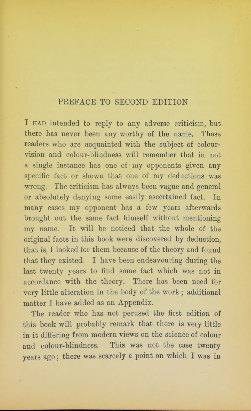 PREFACE TO SECOND EDITION I HAD intended to reply to any adverse criticism, but there has never been any worthy of the name. Those readers who are acquainted with the subject of colour- vision and colour-blindness will remember that in not a single instance has one of my opponents given any specific fact or shown that one of my deductions was wrong. The criticism has always been vague and general or absolutely denying some easily ascertained fact. In many cases my opponent has a few years afterwards brought out the same fact himself without mentioning my name. It will be noticed that the whole of the original facts in this book were discovered by deduction, that is, I looked for them because of the theory and found that they existed. I have been endeavouring during the last twenty years to find some fact which was not in accordance with the theory. There has been need for very little alteration in the body of the work; additional matter I have added as an Appendix. The reader who has not perused the first edition of this book will probably remark that there is very little in it differing from modern views on the science of colour and colour-blindness. This was not the case twenty
