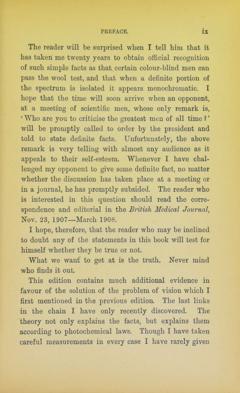 The reader will be surprised when I tell him that it has taken me twenty years to obtain official recognition of such simple facts as that certain colour-blind men can pass the wool test, and that when a definite portion of the spectrum is isolated it appears monochromatic. I hope that the time will soon arrive when an opponent, at a meeting of scientific men, whose only remark is, ' Who are you to criticise the greatest men of all time ?' will be promptly called to order by the president and told to state definite facts. Unfortunately, the above remark is very telling with almost any audience as it appeals to their self-esteem. Whenever I have chal- lenged my opponent to give some definite fact, no matter whether the discussion has taken place at a meeting or in a journal, he has promptly subsided. The reader who is interested in this question should read the corre- spondence and editorial in the British Medical Journal, Nov. 23, 1907—March 1908. I hope, therefore, that the reader who may be inclined to doubt any of the statements in this book will test for himself whether they be true or not. What we want to get at is the truth. Never mind who finds it out. This edition contains much additional evidence in favour of the solution of the problem of vision which I first mentioned in the previous edition. The last links in the chain I have only recently discovered. The theory not only explains the facts, but explains them according to photochemical laws. Though I have taken careful measurements in every case I have rarely given