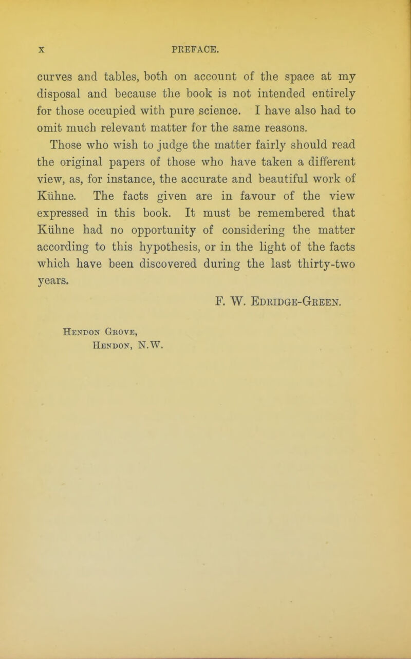 curves and tables, both on account of the space at my disposal and because the book is not intended entirely for those occupied with pure science. I have also had to omit much relevant matter for the same reasons. Those who wish to judge the matter fairly should read the original papers of those who have taken a different view, as, for instance, the accurate and beautiful work of Klihne. The facts given are in favour of the view expressed in this book. It must be remembered that Ktihne had no opportunity of considering the matter according to this hypothesis, or in the light of the facts which have been discovered during the last thirty-two years. F. W. Edridge-Geeen. Hesbon Grove, Hendon, N.W.