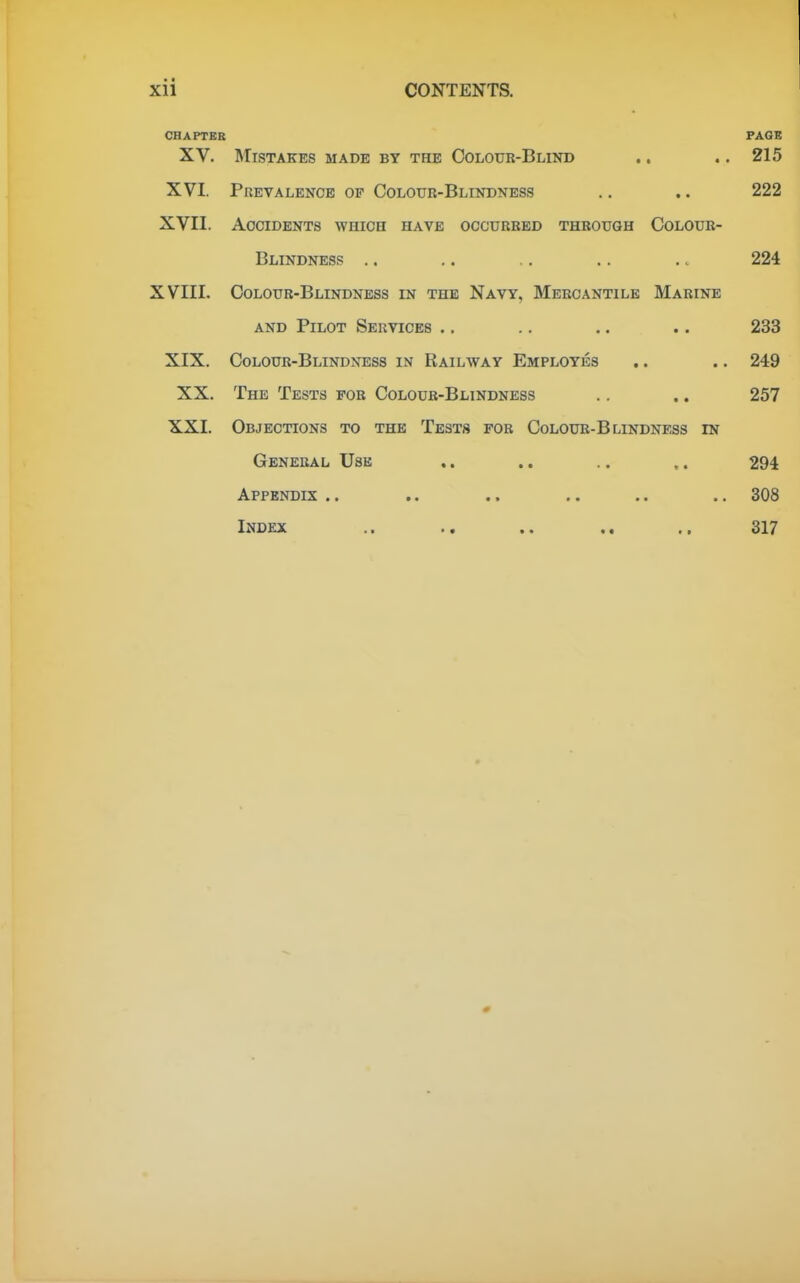 CHAPTER PAGE XV. Mistakes made by the Colouk-Blind .. ., 215 XVI. Prevalence of Colour-Blindness .. .. 222 XVII. Accidents which have occurred through Colour- Blindness .. .. .. .. .. 224 XVIII. Colour-Blindness in the Navy, Mercantile Marine AND Pilot Services .. .. .. .. 233 XIX. Colour-Blindness in Railway Employes .. .. 249 XX. The Tests for Coloub-Blindness .. .. 257 XXI. Objections to the Tests fob Colour-Blindness in General Use .. .. .. .. 294 Appendix .. ., .. .. .. 308 Index .. .. .. .. .. 317