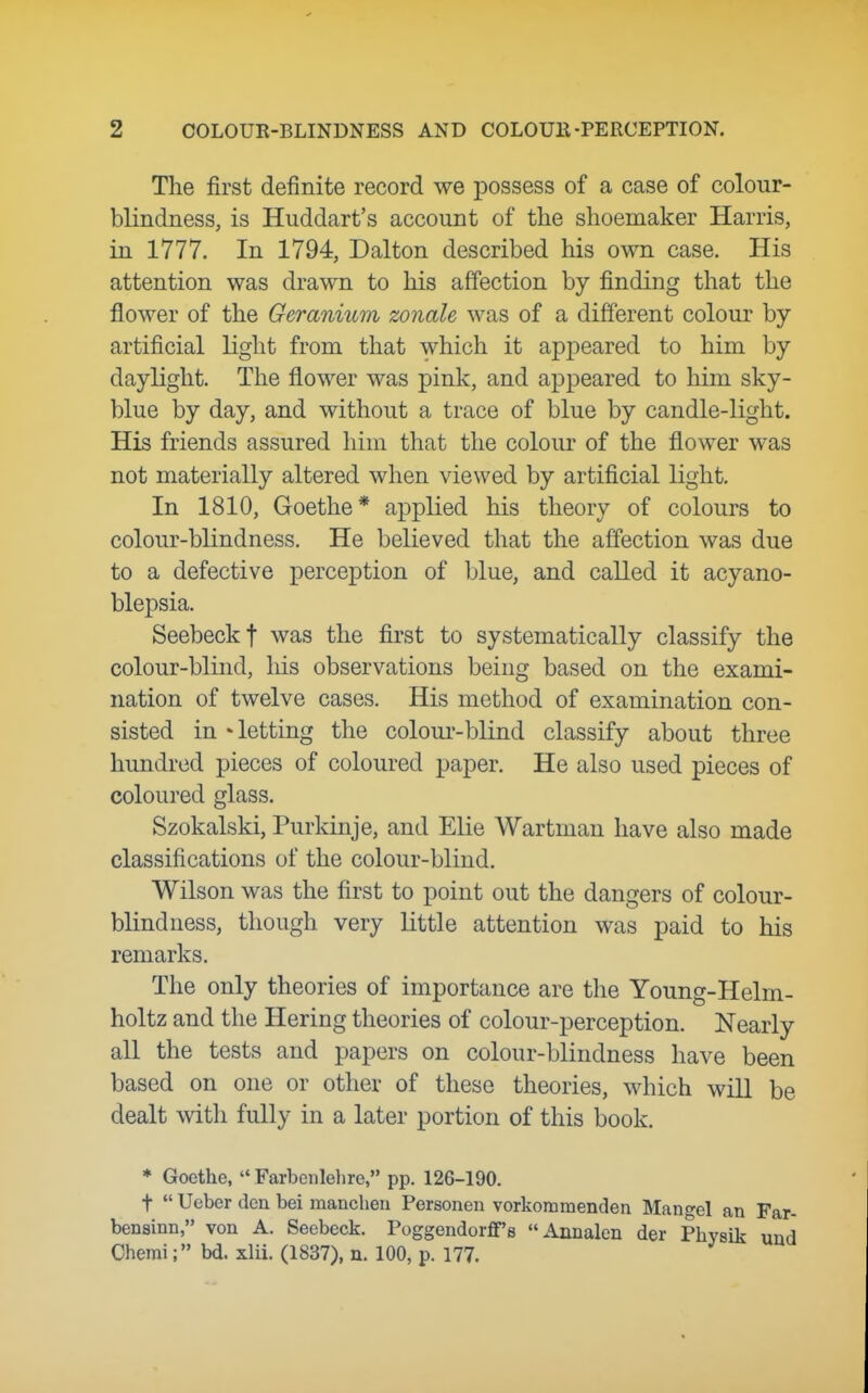 The first definite record we possess of a case of colour- blindness, is Huddart's account of the shoemaker Harris, in 1777. In 1794, Dalton described his own case. His attention was drawn to his affection by finding that the flower of the Geranium zoiiale was of a different colour by artificial light from that which it appeared to him by daylight. The flower was pink, and appeared to him sky- blue by day, and without a trace of blue by candle-light. His friends assured him that the colour of the flower was not materially altered when viewed by artificial light. In 1810, Goethe* applied his theory of colours to colour-blindness. He believed that the affection was due to a defective perception of blue, and called it acyano- blepsia. Seebeckf was the first to systematically classify the colour-blind, his observations being based on the exami- nation of twelve cases. His method of examination con- sisted in • letting the colour-blind classify about three hundred pieces of coloured paper. He also used pieces of coloured glass. Szokalski, Purkinje, and Elie Wartman have also made classifications of the colour-blind. Wilson was the first to point out the dangers of colour- blindness, though very little attention was paid to his remarks. The only theories of importance are the Young-Helm- holtz and the Hering theories of colour-perception. Nearly all the tests and papers on colour-blindness have been based on one or other of these theories, which will be dealt with fully in a later portion of this book. * Goethe,  Farbenlelire, pp. 126-190. t  Ueber den bei mancheu Personen vorkommenden Mangel an Far- bensinn, von A. Seebeck. Poggendorflf'a Annalen der Physik und Oheraibd. xlii. (1837), n. 100, p. 177.