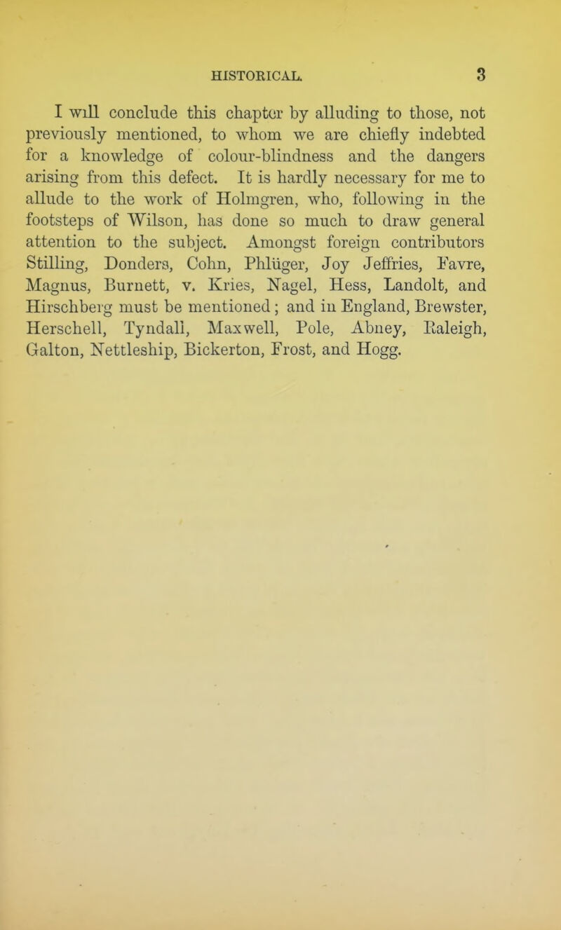 I will conclude this chapter by alluding to those, not previously mentioned, to whom we are chiefly indebted for a knowledge of colour-blindness and the dangers arising from this defect. It is hardly necessary for me to allude to the work of Holmoren, who, folio wins; in the footsteps of Wilson, has done so much to draw general attention to the subject. Amongst foreign contributors Stilling, Bonders, Cohn, Phliiger, Joy Jeffries, Eavre, Magnus, Burnett, v. Kries, Nagel, Hess, Landolt, and Hirschberg must be mentioned; and in England, Brewster, Herschell, Tyndall, Maxwell, Pole, Abney, Ealeigh, Galton, Nettleship, Bickerton, Frost, and Hogg.