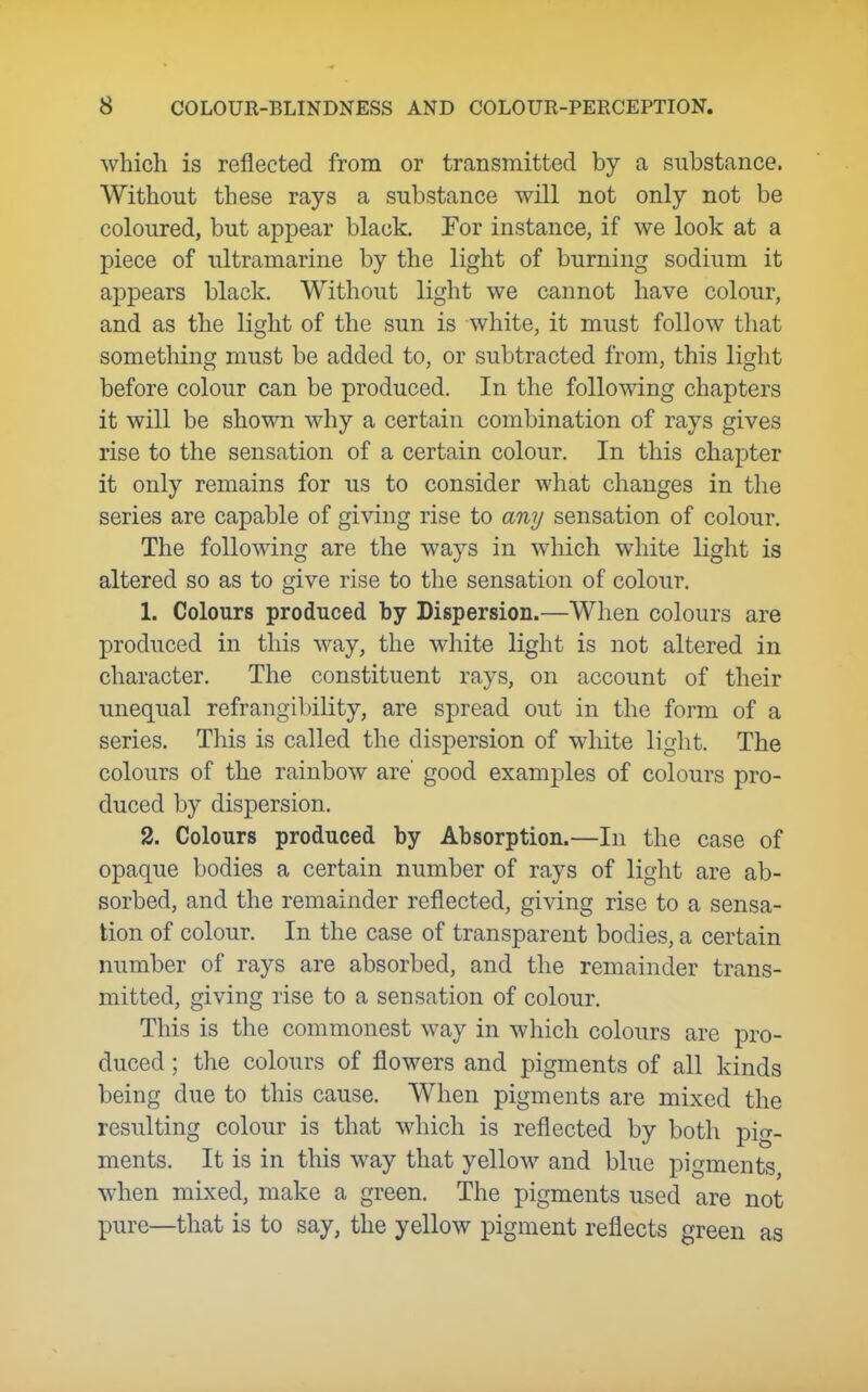 which is reflected from or transmitted by a substance. Without these rays a substance will not only not be coloured, but appear black. For instance, if we look at a piece of ultramarine by the light of burning sodium it appears black. Without light we cannot have colour, and as the light of the sun is white, it must follow that something must be added to, or subtracted from, this light before colour can be produced. In the following chapters it will be shown why a certain combination of rays gives rise to the sensation of a certain colour. In this chapter it only remains for us to consider what changes in the series are capable of giving rise to any sensation of colour. The following are the ways in which white light is altered so as to give rise to the sensation of colour. 1. Colours produced by Dispersion.—When colours are produced in this way, the white light is not altered in character. The constituent rays, on account of their unequal refrangibility, are spread out in the form of a series. This is called the dispersion of white light. The colours of the rainbow are' good examples of colours pro- duced by dispersion. 2. Colours produced by Absorption.—In the case of opaque bodies a certain number of rays of light are ab- sorbed, and the remainder reflected, giving rise to a sensa- tion of colour. In the case of transparent bodies, a certain number of rays are absorbed, and the remainder trans- mitted, giving rise to a sensation of colour. This is the commonest way in which colours are pro- duced ; the colours of flowers and pigments of all kinds being due to this cause. When pigments are mixed the resulting colour is that which is reflected by both pig- ments. It is in this way that yellow and blue pigments when mixed, make a green. The pigments used are not pure—that is to say, the yellow pigment reflects green as
