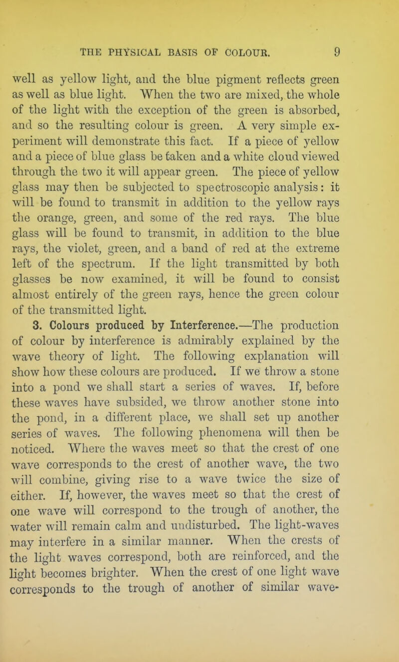 well as yellow light, and the blue pigment reflects green as well as blue light. When the two are mixed, the whole of the light with the exception of the green is absorbed, and so the resulting colour is green. A very simple ex- periment will demonstrate this fact. If a piece of yellow and a piece of blue glass be taken and a white cloud viewed through the two it will appear green. The piece of yellow glass may then be subjected to spectroscopic analysis: it will be found to transmit in addition to the yellow rays tlie orange, green, and some of the red rays. The blue glass will be found to transmit, in addition to the blue rays, the violet, green, and a band of red at the extreme left of the spectrum. If the light transmitted by both glasses be now examined, it will be found to consist almost entirely of the green rays, hence the green colour of the transmitted light. 3. Colours produced by Interference.—The production of colour by interference is admirably explained by the wave theory of light. The following explanation will show how these colours are produced. If we throw a stone into a pond we shall start a series of waves. If, before these waves have subsided, we throw another stone into the pond, in a different place, we shall set up another series of waves. The following phenomena will then be noticed. Where the waves meet so that the crest of one wave corresponds to the crest of another wave, the two will combine, giving rise to a wave twice the size of either. If, however, the waves meet so that the crest of one wave will correspond to the trough of another, the water will remain calm and undisturbed. The light-waves may interfere in a similar manner. When the crests of the light waves correspond, both are reinforced, and the Hght becomes brighter. When the crest of one liglit wave corresponds to the trough of another of similar wave-