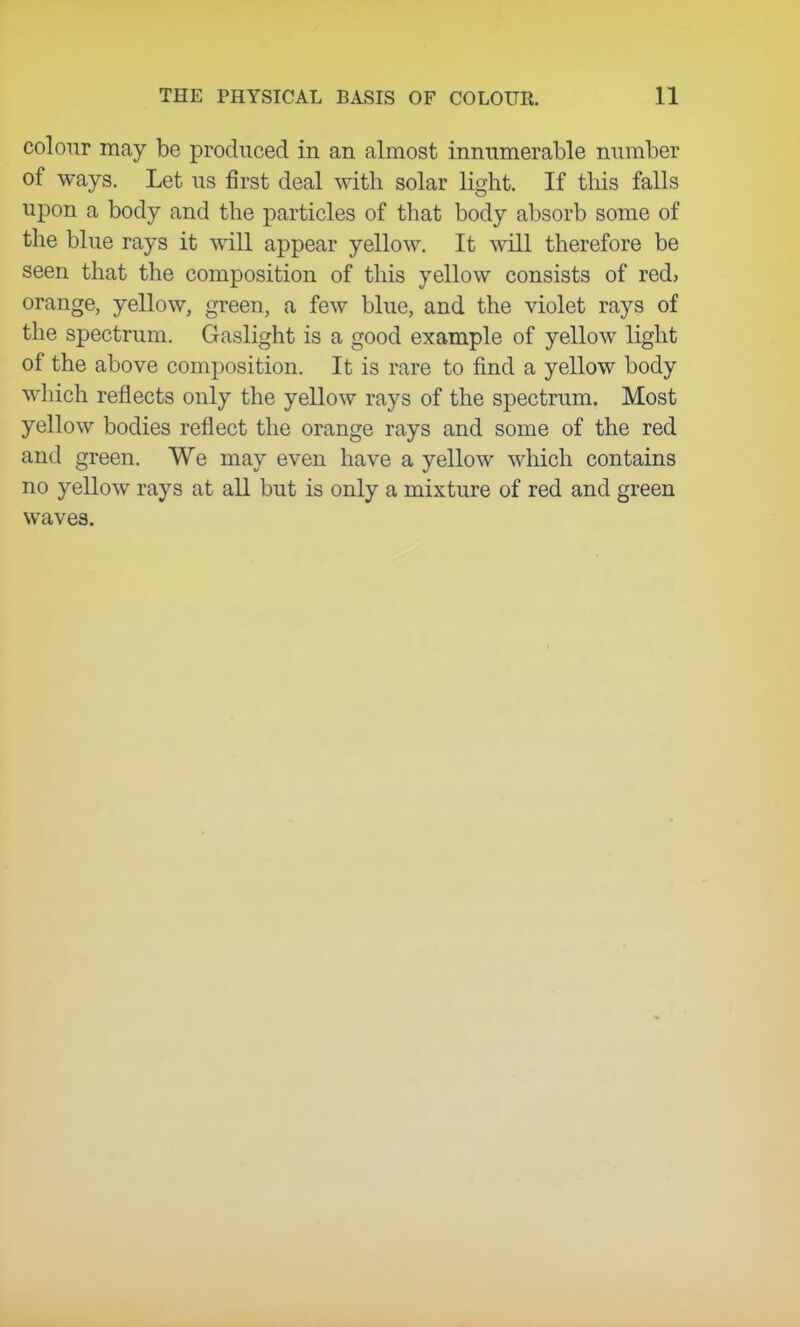 colour may be produced in an almost innumerable number of ways. Let us first deal with solar light. If this falls upon a body and the particles of that body absorb some of the blue rays it will appear yellow. It will therefore be seen that the composition of this yellow consists of red, orange, yellow, green, a few blue, and the violet rays of the spectrum. Gaslight is a good example of yellow light of the above composition. It is rare to find a yellow body which reflects only the yellow rays of the spectrum. Most yellow bodies reflect the orange rays and some of the red and green. We may even have a yellow which contains no yellow rays at all but is only a mixture of red and green waves.