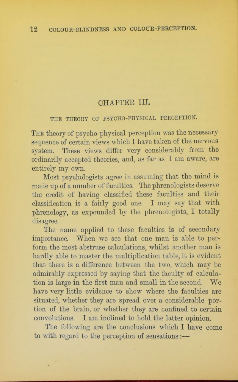 CHAPTER III. THE THEORY OF PSYCHO-PHYSICAL PERCEPTION. The theory of psycho-physical perception was the necessary sequence of certain views which I have taken of the nervous system. These views differ very considerably from the ordinarily accepted theories, and, as far as T am aware, are entirely my own. Most psychologists agree in assuming that the mind is made up of a number of faculties. The phrenologists deserve the credit of having classified these faculties and their classification is a fairly good one. I may say that with phrenology, as expounded by the phrenologists, I totally disagree. The name applied to these faculties is of secondary importance. When we see that one man is able to per- form the most abstruse calculations, whilst another man is hardly able to master the multiplication table, it is evident that there is a difference between the two, which may be admirably expressed by saying that the faculty of calcula- tion is large in the first man and small in the second. We have very little evidence to show where the faculties are situated, whether they are spread over a considerable por- tion of the brain, or whether they are confined to certain convolutions. I am inclined to hold the latter opinion. The following are the conclusions which I have come to with regard to the perception of sensations:—