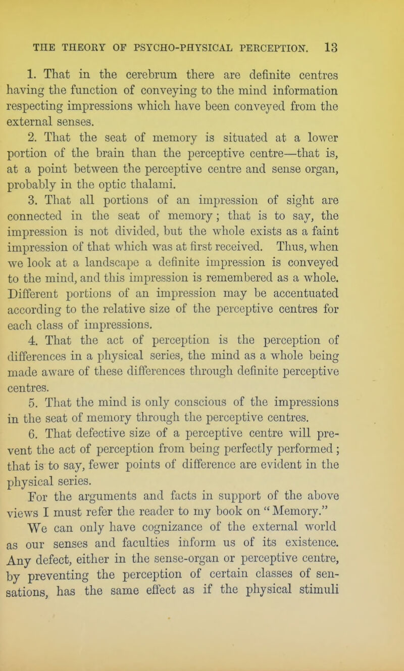 1. That in the cerebrum there are definite centres having the function of conveying to the mind information respecting impressions which liave been conveyed from the external senses. 2. That the seat of memory is situated at a lower portion of the brain than the perceptive centre—that is, at a point between the perceptive centre and sense organ, probably in the optic thalami. 3. That all portions of an impression of sight are connected in the seat of memory; that is to say, the impression is not divided, but the whole exists as a faint impression of that which was at first received. Thus, when we look at a landscape a definite impression is conveyed to the mind, and this impression is remembered as a whole. Different portions of an impression may be accentuated according to the relative size of the perceptive centres for each class of impressions. 4. That the act of perception is the perception of differences in a physical series, the mind as a whole being made aware of these differences through definite perceptive centres. 5. That the mind is only conscious of the impressions in the seat of memory through the perceptive centres. 6. That defective size of a perceptive centre will pre- vent the act of perception from being perfectly performed; that is to say, fewer points of difference are evident in the physical series. For the arguments and facts in support of the above views I must refer the reader to my book on Memory. We can only have cognizance of the external world as our senses and faculties inform us of its existence. Any defect, either in the sense-organ or perceptive centre, by preventing the perception of certain classes of sen- sations, has the same effect as if the physical stimuli