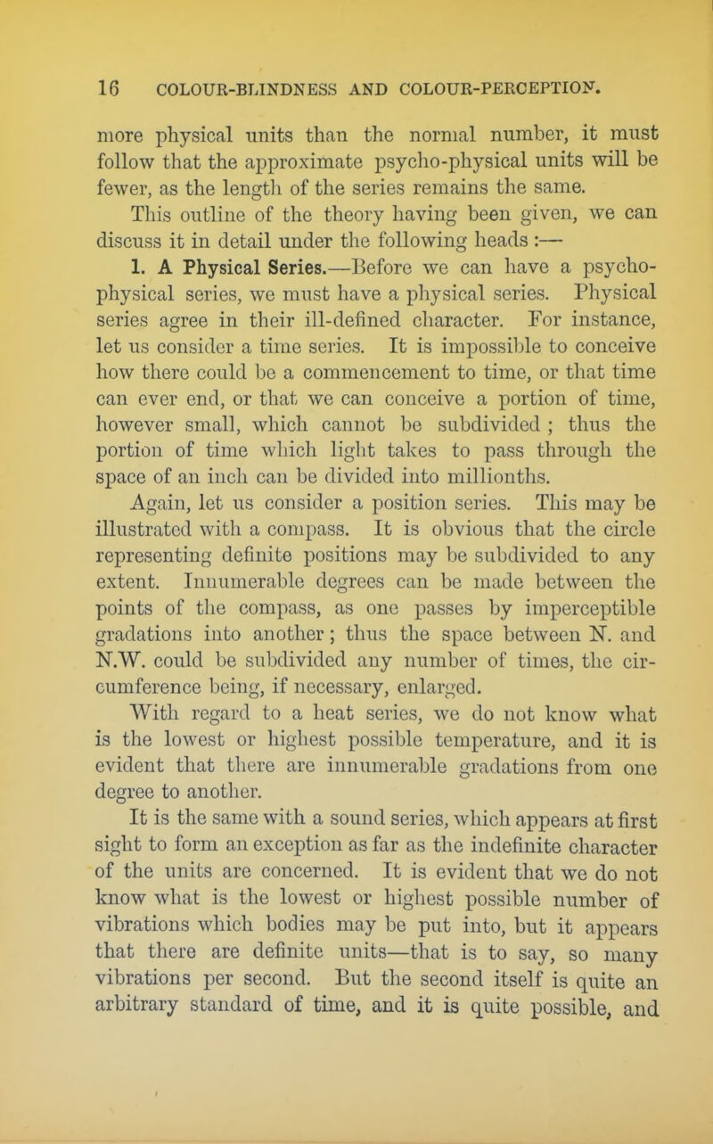 more physical units than the normal number, it must follow that the approximate psycho-physical units will be fewer, as the lengtli of the series remains the same. This outline of the theory having been given, we can discuss it in detail under the following heads :— 1. A Physical Series.—Before we can have a psycho- physical series, we must have a physical series. Physical series agree in their ill-defined cliaracter. For instance, let us consider a time series. It is impossible to conceive how there could be a commencement to time, or that time can ever end, or that we can conceive a portion of time, however small, which cannot be subdivided ; thus the portion of time which light takes to pass through the space of an inch can be divided into millionths. Again, let us consider a position series. This may be illustrated with a compass. It is obvious that the circle representing definite positions may be subdivided to any extent. Innumerable degrees can be made between the points of the compass, as one passes by imperceptible gradations into another; thus the space between N. and N.W. could be subdivided any number of times, the cir- cumference being, if necessary, enlarged. With regard to a heat series, we do not know what is the lowest or highest possible temperature, and it is evident that there are innumerable gradations from one degree to another. It is the same with a sound series, which appears at first sight to form an exception as far as the indefinite character of the units are concerned. It is evident that we do not know what is the lowest or highest possible number of vibrations which bodies may be put into, but it appears that there are definite units—that is to say, so many vibrations per second. But the second itself is quite an arbitrary standard of time, and it is quite possible, and