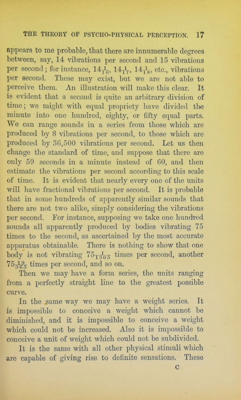 appears to me probable, that there are innumerable degrees between, say, 14 vibrations per second and 15 vibrations per second; for instance, 14 14^1-, 14j^j^, etc., vibrations per second. These may exist, but we are not able to perceive them. An illustration will make this clear. It is evident that a second is quite an arbitrary division of time; we might with equal propriety have divided the minute into one hundred, eighty, or fifty equal parts. We can range sounds in a series from those which are produced by 8 vibrations per second, to those which are produced by 36,500 vibrations per second. Let us then change the standard of time, and suppose that there are only 59 seconds in a minute instead of 60, and tlien estimate the vibrations per second according to this scale of time. It is evident that nearly every one of the units will have fractional vibrations per second. It is probable that in some hundreds of apparently similar sounds that there are not two alike, simply considering the vibrations per second. For instance, supposing we take one hundred soimds all apparently produced by bodies vibrating 75 times to the second, as ascertained by the most accurate apparatus obtainable. There is nothing to show that one body is not vibrating 75 p^^.- times per second, another '^^li^i) times per second, and so on. Then we may have a form series, the units ranging from a perfectly straight line to the greatest possible curve. In the same way we may have a weight series. It is impossible to conceive a weight which cannot be diminished, and it is impossible to conceive a weight which could not be increased. Also it is impossible to conceive a unit of weight which could not be subdivided. It is the same with all other physical stimuli which are capable of giving rise to definite sensations. These c