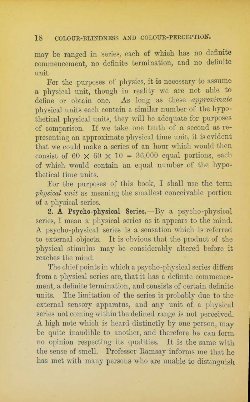 may be ranged in series, eacli of which has no definite commencement, no definite termination, and no definite unit, Tor the purposes of physics, it is necessary to assume a physical unit, though in reality we are not able to define or obtain one. As long as these approximate physical units eacli contain a similar number of the hypo- thetical physical units, they will be adequate for purposes of comparison. If we take one tenth of a second as re- presenting an approximate physical time unit, it is evident that we could make a series of an hour which would then consist of 60 X 60 X 10 = 36,000 equal portions, each of which would contain an equal number of the hypo- thetical time units. Tor the purposes of this book, I shall use the term physical unit as meaning the smallest conceivable portion of a physical series. 2. A Psycho-physical Series.—By a psycho-x^hysical series, I mean a physical series as it appears to the mind. A psycho-physical series is a sensation which is referred to external objects. It is obvious that the product of the physical stimulus may be considerably altered before it reaches the mind. The cliief points in which a psycho-physical series differs from a physical series are, that it has a definite commence- ment, a definite termination, and consists of certain definite units. The limitation of the series is probably due to the external sensory apparatus, and any unit of a physical series not coming within the defined range is not perceived. A high note which is heard distinctly by one person, may be quite inaudible to another, and therefore he can form no opinion respecting its qualities. It is the same with the sense of smell. Professor Eamsay informs me that he has met with many persons who are unable to distinguish