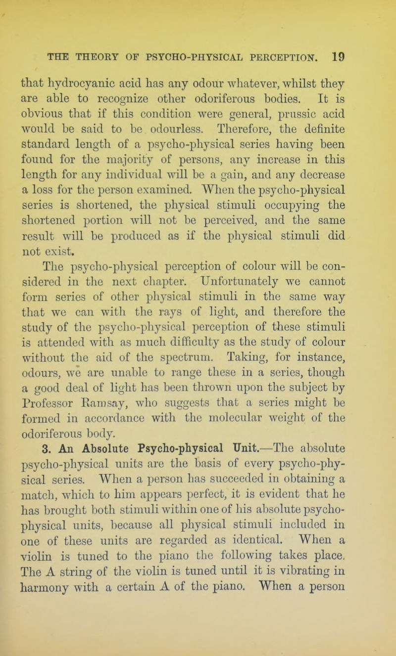that hydrocyanic acid has any odour whatever, whilst they are able to recognize other odoriferous bodies. It is obvious that if this condition were general, prussic acid would be said to be odourless. Therefore, the definite standard length of a psycho-physical series having been found for the majority of persons, any increase in this length for any individual will be a gain, and any decrease a loss for the person examined. When the psycho-physical series is shortened, the physical stimuli occupying the shortened portion will not be perceived, and the same result will be produced as if the physical stimuli did not exist. The psycho-physical perception of colour will be con- sidered in the next cliapter. Unfortunately we cannot form series of other physical stimuli in the same way that we can with the rays of light, and therefore the study of the psycho-physical perception of these stimuli is attended with as much difficulty as the study of colour without the aid of the spectrum. Taking, for instance, odours, we are unable to range these in a series, though a good deal of light has been thrown upon the subject by Professor Earn say, who suggests that a series might be formed in accordance witli the molecular weight of the odoriferous body. 3. An Absolute Psycho-physical Unit.—The absolute psycho-physical units are the basis of every psycho-phy- sical series. When a person has succeeded in obtaining a matcli, whicli to him appears perfect, it is evident that he has brought both stimuli within one of his absolute psycho- physical units, because all physical stimuli included in one of these units are regarded as identical. When a violin is tuned to the piano the following takes place, The A string of the violin is tuned until it is vibrating in harmony with a certain A of the piano. When a person