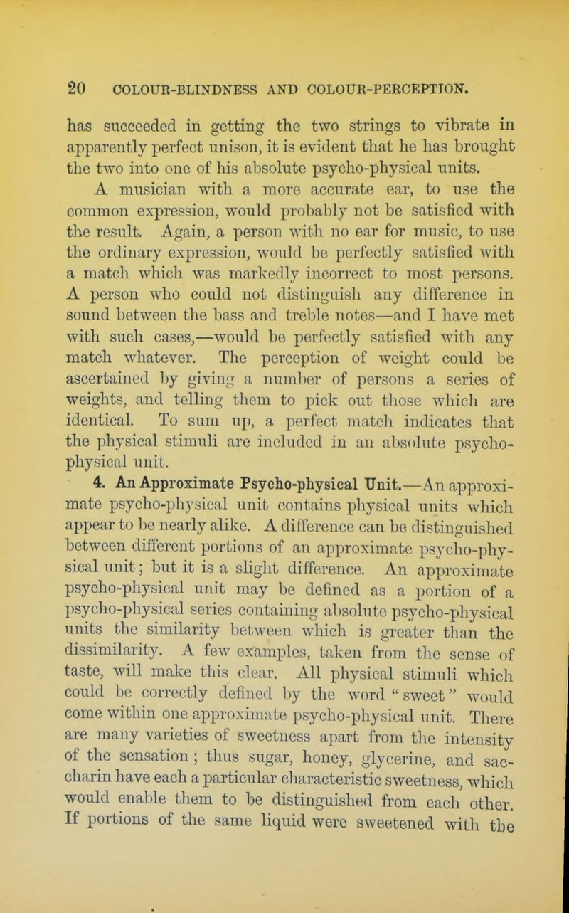 has succeeded in getting the two strings to vibrate in apparently perfect unison, it is evident that he has brought the two into one of his absolute psycho-physical units. A musician with a more accurate ear, to use the common expression, would probably not be satisfied with the result. Again, a person witli no ear for music, to use the ordinary expression, would be perfectly satisfied with a match which was markedly incorrect to most persons. A person who could not distinguisli any difference in sound between the bass and treble notes—and I have met with such cases,—would be perfectly satisfied with any match whatever. The perception of weight could be ascertained by giving a number of persons a series of weights, and telling tliem to pick out tliose which are identical. To sum up, a perfect matcli indicates that the physical stimuli are included in an absolute psycho- physictd unit. 4. An Approximate Psycho-physical Unit.—An approxi- mate psycho-pliysical unit contains physical units which appear to be nearly alike. A difference can be distinguished between different portions of an approximate psycho-phy- sical unit; but it is a slight difference. An approximate psycho-physical unit may be defined as a portion of a psycho-physical series containing absolute psyclio-physical units the similarity between which is greater than the dissimilarity. A few examples, taken from the sense of taste, will make this clear. All physical stimuli which could be correctly defined by the word sweet would come within one approxhnate psycho-physical unit. Tliere are many varieties of sweetness apart from the intensity of the sensation ; thus sugar, honey, glycerine, and sac- charin have each a particular characteristic sweetness, which would enable them to be distinguished from each other. If portions of the same liquid were sweetened with the
