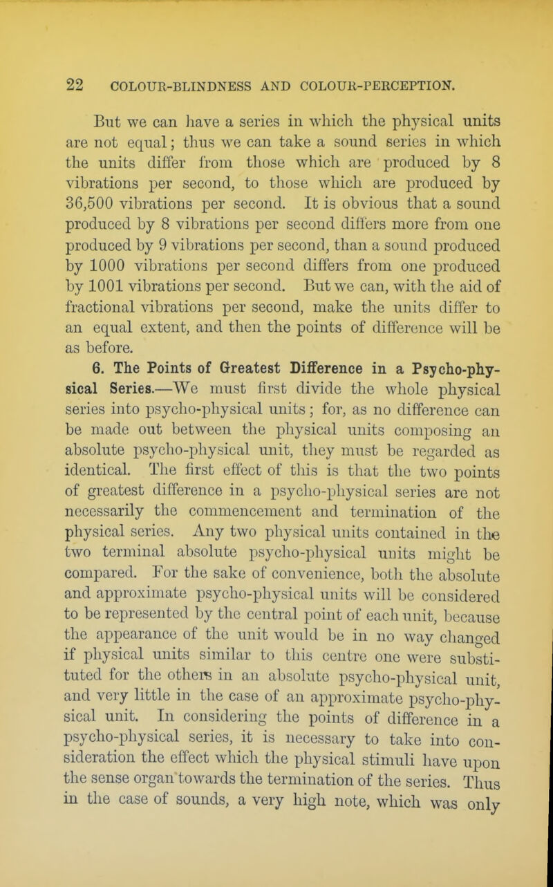 But we can have a series in which the physical units are not equal; thus we can take a sound series in which the units differ li-om those which are produced by 8 vibrations per second, to those which are produced by 36,500 vibrations per second. It is obvious that a sound produced by 8 vibrations per second differs more from one produced by 9 vibrations j)er second, than a sound j)roduced by 1000 vibrations per second differs from one produced by 1001 vibrations per second. But we can, with the aid of fractional vibrations per second, make the units differ to an equal extent, and then the points of difference will be as before. 6. The Points of Greatest Difference in a Psycho-phy- sical Series.—We must first divide the whole physical series into psycho-physical units; for, as no difference can be made out between the physical units composing an absolute psycho-physical unit, they must be regarded as identical. The first effect of this is that the two points of greatest difference in a psycho-physical series are not necessarily the connuencement and termination of the physical series. Any two physical units contained in the two terminal absolute psycho-physical units might be compared. For the sake of convenience, both the absolute and approximate psycho-physical units will be considered to be represented by the central point of each unit, because the appearance of the unit would be in no way changed if physical units similar to this centre one were substi- tuted for the others in an absolute psycho-physical unit and very little in the case of an approximate psycho-phy- sical unit. In considering the points of difference in a psycho-physical series, it is necessary to take into con- sideration the effect which the physical stimuli have upon the sense organ towards the termination of the series. Thus in the case of sounds, a very high note, which was only