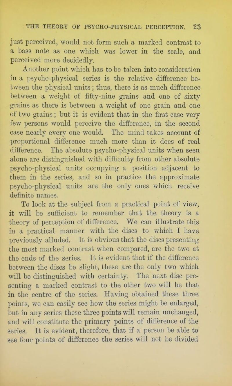 just perceived, would not form such a marked contrast to a bass note as one which was lower in the scale, and perceived more decidedly. Another point which has to be taken into consideration in a psycho-physical series is the relative difference be- tween the physical units; thus, there is as much difference between a weight of fifty-nine grains and one of sixty grains as there is between a weight of one grain and one of two grains ; but it is evident that in the first case very few persons would perceive the difference, in the second case nearly every one would. The mind takes account of proportional difference much more than it does of real difference. The absolute psycho-physical units when seen alone are distinguished with difficulty from other absolute psycho-physical units occupying a position adjacent to them in the series, and so in practice the approximate psycho-physical units are the only ones which receive definite names. To look at the subject from a practical point of view, it will be sufficient to remember that the theory is a theory of perception of difference. We can illustrate this in a practical manner with the discs to which I have previously alluded. It is obvious that the discs presenting the most marked contrast when compared, are the two at the ends of the series. It is evident that if the difference between the discs be slight, these are the only two which will be distinguished with certainty. The next disc prc- sentino: a marked contrast to the other two will be that in the centre of the series. Having obtained these three points, we can easily see how the series might be enlarged, but in any series these three points will remain unchanged, and will constitute the primary points of difference of the series. It is evident, therefore, that if a person be able to see four points of difference the series will not be divided