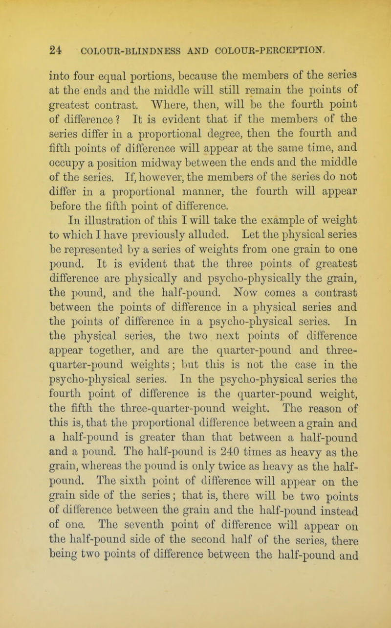 into four equal portions, because the members of the series at the ends and the middle will still remain the jDoints of greatest contrast. Where, then, will be the fourth point of difference? It is evident that if the members of the series differ in a proportional degree, then the fourth and fifth points of difference will appear at the same time, and occupy a position midway between the ends and the middle of the series. If, however, the members of the series do not differ in a proportional manner, the fourth will appear before the fifth point of difference. In illustration of this I will take the example of weight to which I have previously alluded. Let the physical series be represented by a series of weights from one grain to one pound. It is evident that the three points of greatest difference are physically and psyclio-physically the grain, the j)ound, and the half-pound. Now comes a contrast between the points of difference in a physical series and the points of difference in a psycho-physical series. In the physical series, the two next points of difference appear together, and are the quarter-pound and three- quarter-pound weights; but this is not the case in the psycho-physical series. In the psycho-physical series the fourth point of difference is the quarter-pound weight, the fifth the three-quarter-pound weight. The reason of this is, that the proportional difference between a grain and a half-pound is greater than that between a half-pound and a pound. The half-pound is 240 times as heavy as the grain, whereas the pound is only twice as heavy as the half- pound. The sixth point of difference will appear on the grain side of the series; that is, there will be two points of difference between the grain and the half-pound instead of one. The seventh point of difference will appear on the half-pound side of the second half of the series, there being two points of difference between the half-pound and