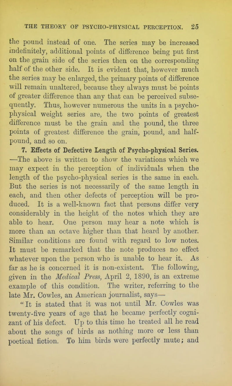 the pound instead of one. The series may be increased indefinitely, additional points of difference being put first on the grain side of the series then on the corresponding half of the other side. It is evident that, however much the series may be enlarged, the primary points of difference will remain unaltered, because they always must be points of greater difference than any that can be perceived subse- quently. Thus, however numerous the units in a psycho- physical weight series are, the two points of greatest difference must be the grain and the pound, the three points of greatest difference the grain, pound, and half- pound, and so on. 7. Effects of Defective Length of Psycho-physical Series. —The above is written to show the variations which we may expect in the perception of individuals when the length of the psycho-physical series is the same in each. But the series is not necessarily of the same length in each, and then other defects of perception will be pro- duced. It is a well-known fact that persons differ very considerably in the height of the notes which they are able to hear. One person may hear a note which is more than an octave higher than that heard by another. Similar conditions are found with regard to low notes. It must be remarked that the note produces no effect whatever upon the person who is unable to hear it. As far as he is concerned it is non-existent. The following, given in the Medical Press, April 2, 1890, is an extreme example of this condition. The writer, referring to the late Mr. Cowles, an American journalist, says— It is stated that it was not until Mr. Cowles was twenty-five years of age that he became perfectly cogni- zant of his defect. Up to this time he treated all he read about the songs of birds as nothing more or less than poetical fiction. To him birds were perfectly mute; and