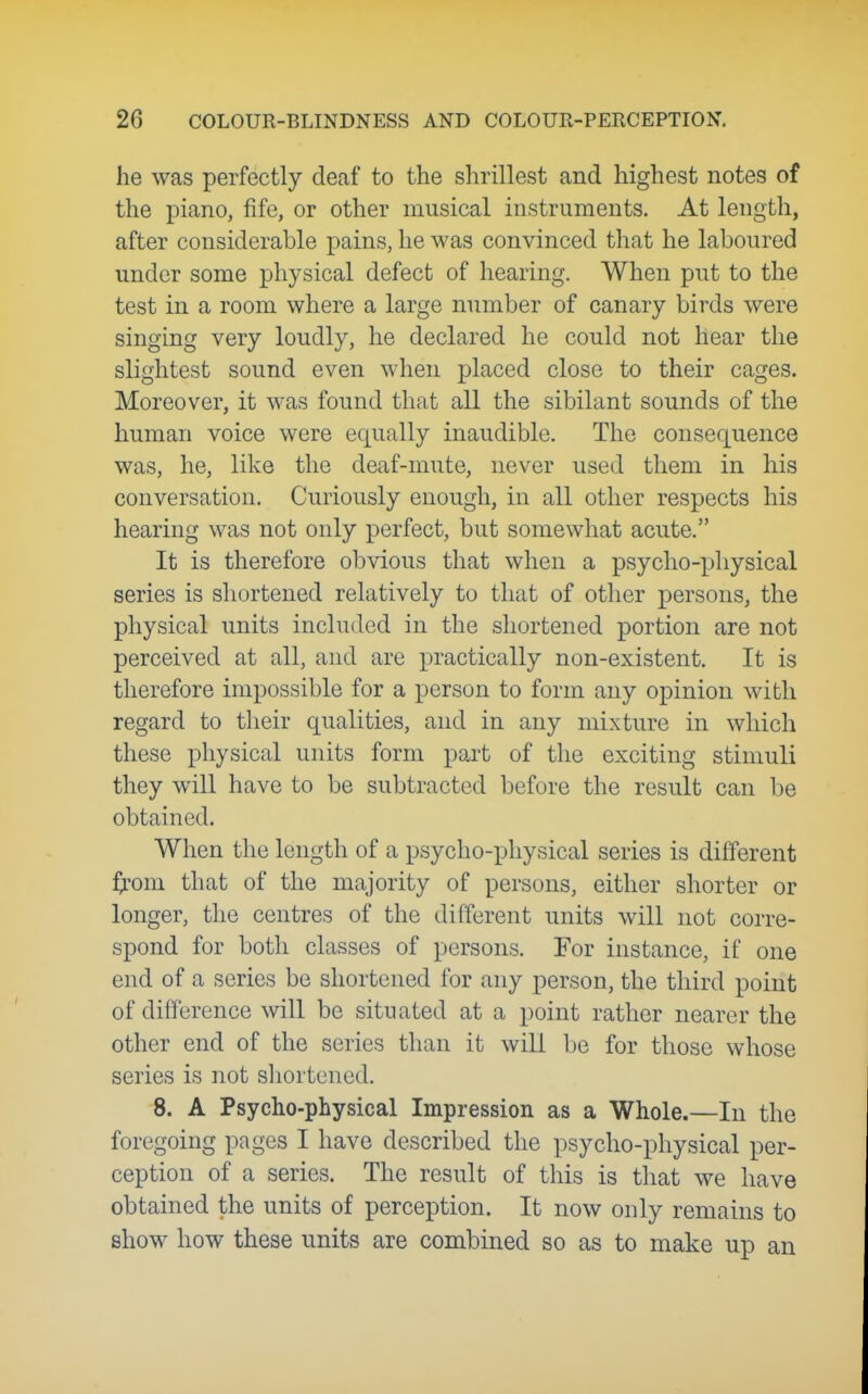 he was perfectly deaf to the shrillest and highest notes of the piano, fife, or other musical instruments. At length, after considerable pains, he was convinced that he laboured under some physical defect of hearing. When put to the test in a room where a large number of canary birds were singing very loudly, he declared he could not hear the slightest sound even when placed close to their cages. Moreover, it was found that all the sibilant sounds of the human voice were equally inaudible. The consequence was, he, like the deaf-mute, never used them in his conversation. Curiously enough, in all other respects his hearing was not only perfect, but somewhat acute. It is therefore obvious that when a psycho-physical series is shortened relatively to that of other persons, the physical units included in the shortened portion are not perceived at all, and are practically non-existent. It is therefore impossible for a person to form any opinion with regard to their qualities, and in any mixture in which these physical units form part of the exciting stimuli they will have to be subtracted before the result can be obtained. When the length of a psycho-physical series is different ^rom that of the majority of persons, either shorter or longer, the centres of the different units will not corre- spond for both classes of persons. For instance, if one end of a series be shortened for any person, the third point of difference will be situated at a point rather nearer the other end of the series than it will be for those whose series is not shortened. 8. A Psycho-physical Impression as a Whole.—In the foregoing pages I have described the psycho-physical per- ception of a series. The result of this is that we have obtained the units of perception. It now only remains to show how these units are combined so as to make up an