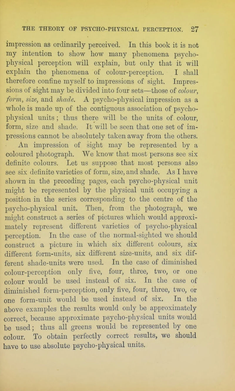 impression as ordinarily perceived. In this book it is not my intention to show how many phenomena psycho- physical perception will explain, but only that it will explain the phenomena of colour-perception. I shall therefore confine myself to impressions of sight. Impres- sions of sight may be divided into four sets—those of colour, form, size, and shade. A psycho-physical impression as a whole is made up of the contiguous association of psycho- physical units ; thus there will be the units of colour, form, size and shade. It will be seen that one set of im- pressions cannot be absolutely taken away from the others. An impression of sight may be represented by a coloured photograph. We know that most persons see six definite colours. Let us suppose that most persons also see six definite varieties of form, size, and shade. As I have shown in the preceding pages, each psycho-physical unit might be represented by tlie physical unit occupying a position in the series corresponding to the centre of the psycho-physical unit. Then, from the photograph, we might construct a series of pictures which would approxi- mately represent different varieties of psycho-physical perception. In the case of the normal-sighted we should construct a picture in which six different colours, six different form-units, six different size-units, and six dif- ferent shade-units were used. In the case of diminished colour-perception only five, four, three, two, or one colour would be used instead of six. In the case of diminished form-perception, only five, four, three, two, or one form-unit would be used instead of six. In the above examples the results would only be approximately correct, because approximate psycho-physical units would be used; thus all greens would be represented by one colour. To obtain perfectly correct results, we should have to use absolute psycho-physical units.