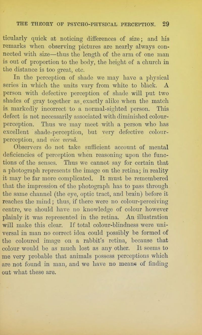 ticularly quick at noticing differences of size; and his remarks when observing pictures are nearly always con- nected with size—thus the length of the arm of one man is out of proportion to the body, the height of a church in the distance is too great, etc. In the perception of shade we may have a physical series in which the units vary from white to black. A person with defective perception of shade will put two shades of gray together as. exactly alike when the match is markedly incorrect to a normal-sighted person. This defect is not necessarily associated with diminished colour- perception. Thus we may meet with a person who has excellent shade-perception, but very defective colour- perception, and vice versa. Observers do not take sufficient account of mental deficiencies of perception when reasoning upon the func- tions of the senses. Thus we cannot say for certain that a photograph represents the image on the retina; in reality it may be far more complicated. It must be remembered that the impression of the photograph has to pass through the same channel (the eye, optic tract, and brain) before it reaches the mind ; thus, if there were no colour-perceiving centre, we should have no knowledge of colour however plainly it was represented in the retina. An illustration will make this clear. If total colour-blindness were uni- versal in man no correct idea could possibly be formed of the coloured image on a rabbit's retina, because that colour would be as much lost as any other. It seems to me very probable that animals possess perceptions which are not found in man, and we have no means of finding out what these are.