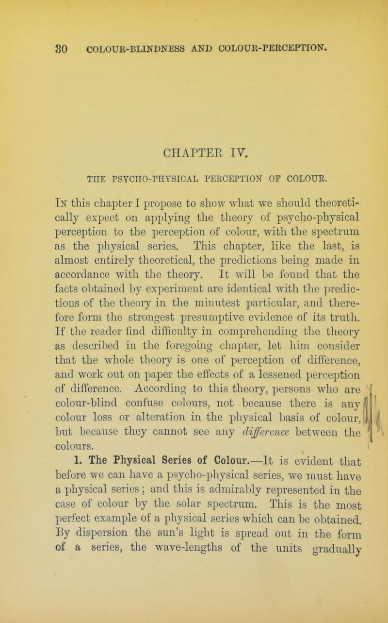 CHAPTER IV. THE PSYCHO-PHYSICAL PERCEPTION OF COLOUR. In this chapter I propose to show what we should theoreti- cally expect on applying the theory of psycho-physical perception to the perception of colour, with the spectrum as the physical series. This chapter, like the last, is almost entirely theoretical, the predictions being made in accordance with the theory. It will be found that the facts obtained by experiment are identical with tlie predic- tions of the theory in the minutest particular, and there- fore form the strongest presumptive evidence of its truth. If the reader find difficulty in comprehending the theory as described in the foregoing chapter, let him consider that the whole theory is one of perception of difference, and work out on paper the effects of a lessened perception of difference. According to this theory, persons who are colour-blind confuse colours, not because there is any/ colour loss or alteration in the physical basis of colour,! but because they cannot see any difference between the colours. 1. The Physical Series of Colour.—It is evident that before we can have a psycho-physical series, we must have a physical series ; and this is admirably represented in the case of colour by the solar spectrum. This is the most perfect example of a physical series which can be obtained. By dispersion the sun's light is spread out in the form of a series, the wave-lengths of the units gradually