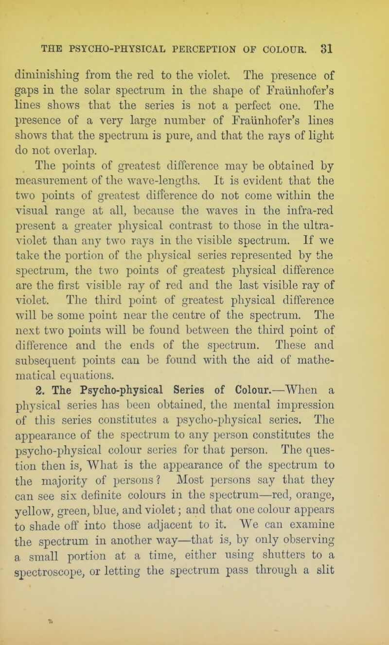 diiiiinisliing from the red to the violet. The presence of gaps in the solar spectrum in the shape of Fraiinhofer's lines shows that the series is not a perfect one. The presence of a very large number of Fraiinhofer's lines shows that the spectrum is pure, and that the rays of light do not overlap. The points of greatest difference may be obtained by measurement of the wave-lengths. It is evident that the tM'o points of greatest difference do not come within the visual range at all, because the waves in the infra-red present a greater physical contrast to those in the ultra- violet than any two rays in the visible spectrum. If we take the portion of the physical series represented by the spectrum, the two points of greatest physical difference are the first visible ray of red and the last visible ray of violet. The third point of greatest physical difference will be some point near the centre of the spectrum. The next two points will be found between the third point of difference and the ends of the spectrum. These and subsequent points can be found with the aid of mathe- matical equations. 2. The Psycho-physical Series of Colour.—When a physical series has been obtained, the mental impression of tliis series constitutes a psycho-physical series. The appearance of the spectrum to any person constitutes the psyclio-physical colour series for that person. The ques- tion then is, What is the appearance of the spectrum to the majority of persons ? Most persons say that they can see six definite colours in the spectrum—red, orange, yellow, green, blue, and violet; and that one colour appears to shade off into those adjacent to it. We can examine the spectrum in another way—that is, by only observing a small portion at a time, either using shutters to a spectroscope, or letting the spectrum pass through a slit
