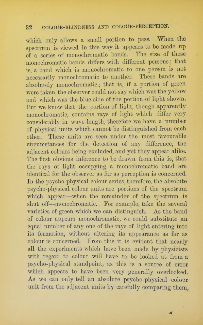 which only allows a small portion to pass. When the spectrum is viewed in this way it appears to be made up of a series of monocliromatic bands. The size of these monochromatic bands differs mth different persons; that is, a band which is monochromatic to one person is not necessarily monochromatic to another. These bands are absolutely monochromatic; that is, if a portion of green were taken, the observer could not say which was the yellow and which was the blue side of the portion of light shown. But we know that the portion of light, though apparently monochromatic, contains rays of light which differ very considerably in wave-length, therefore we have a number of physical units which cannot be distinguished from each other. These units are seen under the most favourable circumstances for the detection of any difference, the adjacent colours being excluded, and yet they appear alike. The first obvious inference to be drawn from this is, that the rays of light occupying a monochromatic band are identical for the observer as far as perception is concerned. In the psycho-physical colour series, therefore, the absolute psycho-physical colour units are portions of the spectrum which appear—when the remainder of the spectrum is shut off—monochromatic. For example, take the several varieties of green which we can distinguish. As the band of colour appears monochromatic, we could substitute an equal number of any one of the rays of light entering into its formation, without altering its appearance as far as colour is concerned. From this it is evident that nearly all the experiments which have been made by physicists with regard to colour will have to be looked at from a psycho-physical standpoint, as this is a source of error which appears to have been very generally overlooked. As we can only tell an absolute psycho-physical colour unit from the adjacent units by carefully comparing them,