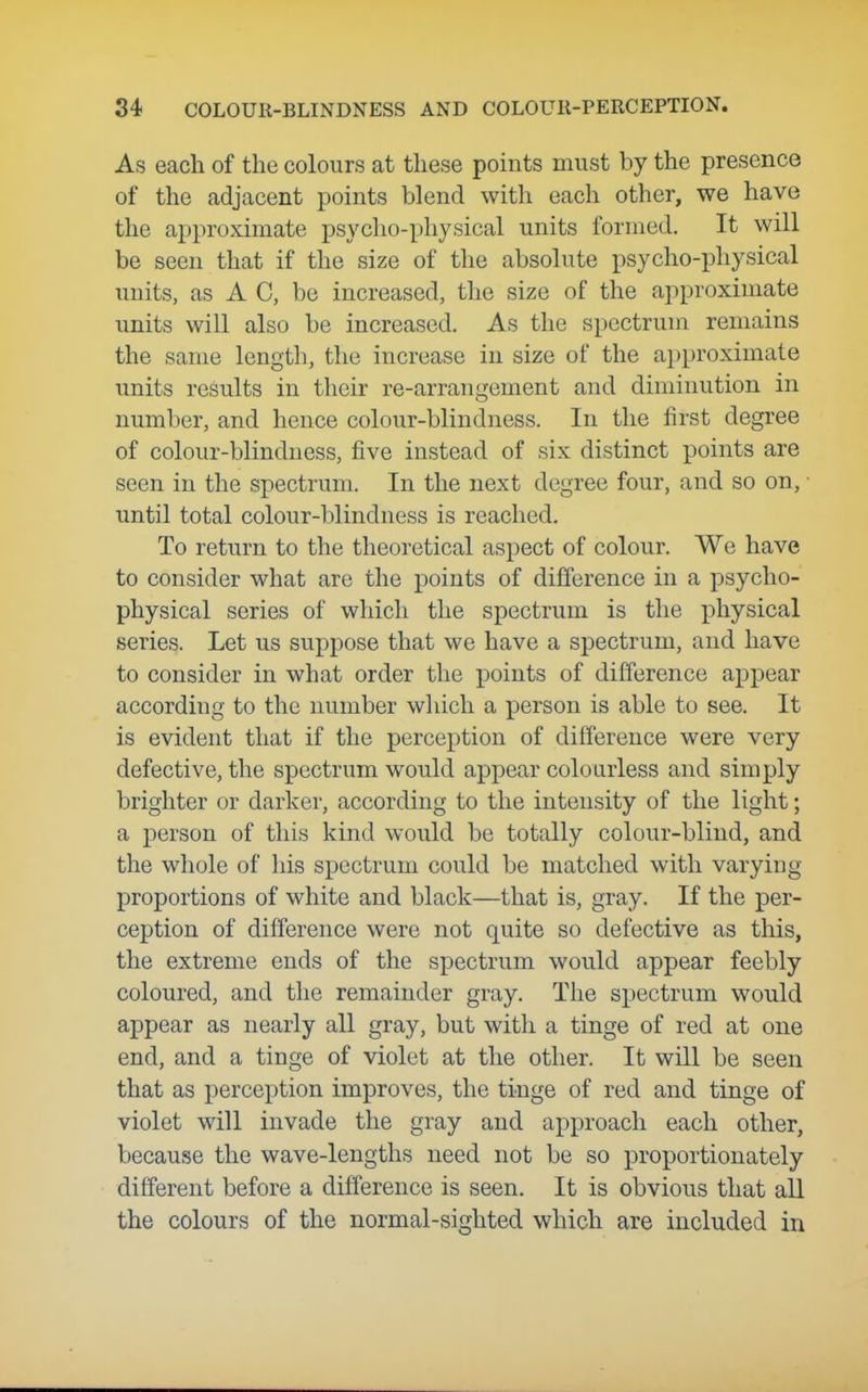 As each of the colours at these points must by the presence of the adjacent points blend with each other, we have the approximate psycho-physical units formed. It will be seen that if the size of the absolute psycho-physical units, as A C, be increased, the size of the approximate units will also be increased. As the spectrum remains the same length, the increase in size of the approximate units results in their re-arrangement and diminution in number, and hence colour-blindness. In the first degree of colour-blindness, five instead of six distinct points are seen in the spectrum. In the next degree four, and so on, ■ until total colour-blindness is reached. To return to the theoretical aspect of colour. We have to consider what are the points of difference in a psycho- physical series of which the spectrum is the physical series. Let us suppose that we have a spectrum, and have to consider in what order the points of difference appear according to the number wliich a person is able to see. It is evident that if the perception of difference were very defective, the spectrum would appear colourless and simply brighter or darker, according to the intensity of the light; a person of this kind would be totally colour-blind, and the whole of his spectrum could be matched with varying proportions of white and black—that is, gray. If the per- ception of difference were not quite so defective as this, the extreme ends of the spectrum would appear feebly coloured, and the remainder gray. The spectrum would appear as nearly all gray, but witli a tinge of red at one end, and a tinge of violet at the other. It will be seen that as perception improves, the tinge of red and tinge of violet will invade the gray and approach each other, because the wave-lengths need not be so proportionately different before a difference is seen. It is obvious that all the colours of the normal-sighted which are included in