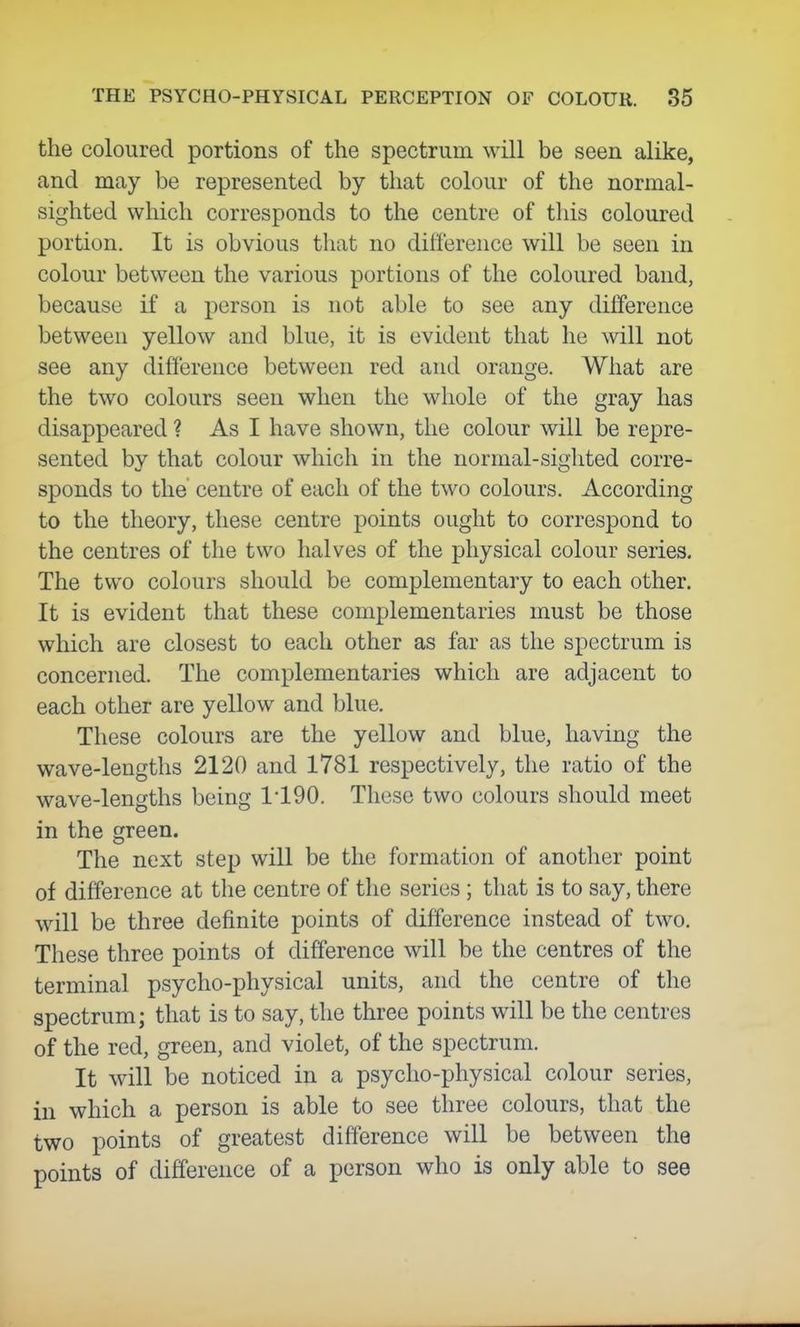 the coloured portions of the spectrum will be seen alike, and may be represented by that colour of the normal- sighted which corresponds to the centre of this coloured portion. It is obvious that no difference will be seen in colour between the various portions of the coloured band, because if a person is not able to see any dilference between yellow and blue, it is evident that he will not see any difference between red and orange. What are the two colours seen when the whole of the gray has disappeared ? As I have shown, the colour will be repre- sented by that colour which in the normal-sighted corre- sponds to the centre of each of the two colours. According to the theory, these centre points ought to correspond to the centres of the two halves of the physical colour series. The two colours should be complementary to each other. It is evident that these complementaries must be those which are closest to each other as far as the spectrum is concerned. The complementaries which are adjacent to each other are yellow and blue. These colours are the yellow and blue, having the wave-lengths 2120 and 1781 respectively, the ratio of the wave-lengths being 1'190. These two colours should meet in the green. The next step will be the formation of another point of difference at the centre of the series ; that is to say, there will be three definite points of difference instead of two. These three points of difference will be the centres of the terminal psycho-physical units, and the centre of the spectrum; that is to say, the three points will be the centres of the red, green, and violet, of the spectrum. It will be noticed in a psycho-physical colour series, in which a person is able to see three colours, that the two points of greatest difference will be between the points of difference of a person who is only able to see