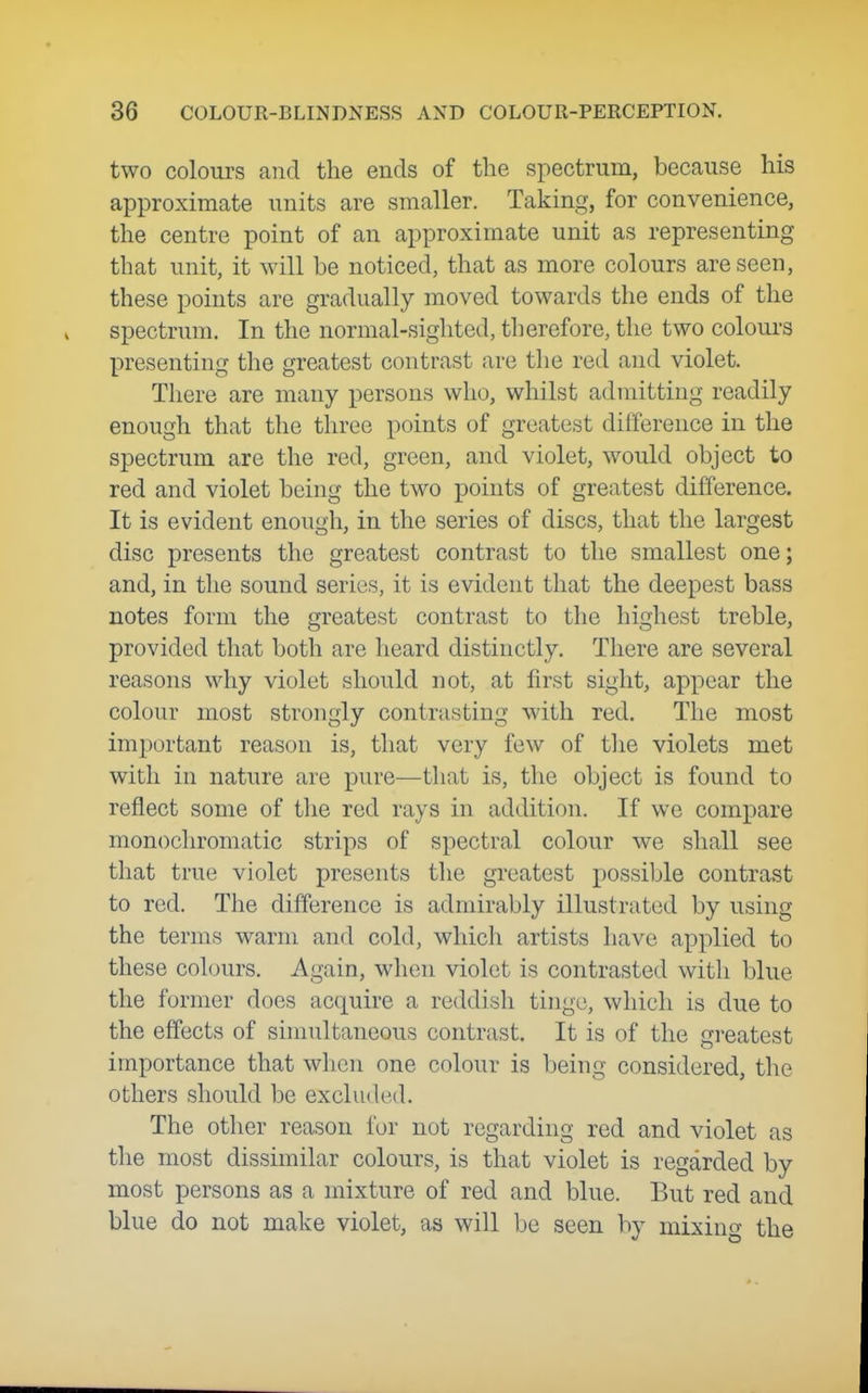 two coloui's and the ends of the spectrum, because his approximate units are smaller. Taking, for convenience, the centre point of an approximate unit as representing that unit, it will be noticed, that as more colours are seen, these points are gradually moved towards the ends of the spectrum. In the normal-sighted, therefore, the two colours presenting the greatest contrast are the red and violet. There are many persons who, whilst admitting readily enough that the three points of greatest diiference in the spectrum are the red, green, and violet, would object to red and violet being the two points of greatest difference. It is evident enough, in the series of discs, that the largest disc presents the greatest contrast to the smallest one; and, in the sound series, it is evident that the deepest bass notes form the greatest contrast to the highest treble, provided that both are heard distinctly. There are several reasons why violet should not, at first sight, appear the colour most strongly contrasting with red. The most important reason is, that very few of tlie violets met with in nature are pure—that is, the object is found to reflect some of tlie red rays in addition. If we compare monocln^omatic strips of spectral colour we shall see that true violet presents tlie greatest possible contrast to red. The difference is admirably illustrated by using the terms warm and cold, which artists have applied to these cohnirs. Again, when violet is contrasted with blue the former does acquire a reddish tinge, which is due to the effects of simultaneous contrast. It is of the greatest importance that when one colour is being considered, the others should be excluded. The other reason for not regarding red and violet as the most dissimilar colours, is that violet is regarded by most persons as a mixture of red and blue. But red and blue do not make violet, as will be seen by mixing the