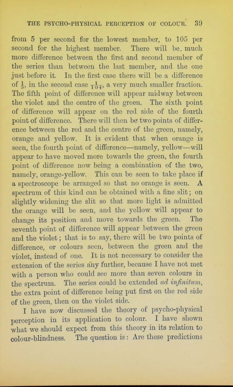from 5 per second for the lowest member, to 105 per second for the highest member. There will be. much more difference between the first and second member of the series than between the last member, and the one just before it. In the first case there will be a difference of I, in the second case j}^^, a very much smaller fraction. The fifth point of dilference will appear midway between the violet and the centre of the green. The sixth point of difference will appear on the red side of the fourth point of difference. There will then be two points of differ- ence between the red and the centre of the gi'cen, namely, orange and yellow. It is evident that when orange is seen, the fourth point of difference—namely, yellow—will appear to have moved more towards the green, the fourth point of difference now being a combination of the two, namely, orange-yellow. This can be seen to take place if a spectroscope be arranged so that no orange is seen. A spectrum of this kind can be obtained witli a fine slit; on slightly widening the slit so that more light is admitted the orange will be seen, and the yellow will appear to change its position and move towards the green. The seventh point of difference will appear between the green and the violet; that is to say, there will be two points of difference, or colours seen, between the green and the violet, instead of one. It is not necessary to consider the extension of the series any further, because I have not met with a person who could see more than seven colours in the spectrum. The series could be extended ad infinitum, the extra point of difference being put first on the red side of the green, then on the violet side. I have now discussed the theory of psycho-physical perception in its application to colour. I have shown what we should expect from this theory in its relation to colour-blindness. The question is: Are these predictions