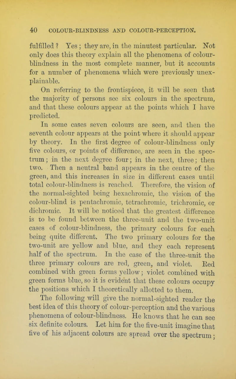 fulfilled ? Yes ; they are, in the minutest particular. Not only does this theory explain all the phenomena of colour- blindness in the most complete manner, but it accounts for a number of phenomena which were previously unex- plainable. On referring to the frontispiece, it will be seen that the majority of persons see six colours in tlie spectrum, and that these colours appear at the points which I have predicted. In some cases seven colours are seen, and then the seventh colour appears at the point where it should appear by theory. In the first degree of colour-blindness only five colours, or points of difference, are seen in the spec- trum; in the next degree four; in the next, three; then two. Tlien a neutral band appears in the centre of the green, and this increases in size in different cases until total colour-blindness is reached. Tliorefore, the vision of the normal-sighted being hexacliromic, the vision of the colour-blind is pentachromic, tctrachromic, tricliromic, or dichromic. It will be noticed that the greatest difference is to be found between the three-unit and tlic two-unit cases of colour-blindness, the primary colours for each being quite different. The two primary colours for the two-unit are yellow and blue, and they eacli represent half of the spectrum. In the case of tlie three-unit the three primary colours are red, green, and violet. Eed combined with green forms yellow; violet combined with green forms blue, so it is evident tliat these colours occupy the positions which I theoretically allotted to them. The following will give the normal-sighted reader the best idea of this tlieory of colour-perception and the various phenomena of colour-blindness. He knows that he can see six definite colours. Let him for the five-unit imagine that five of his adjacent colours are spread over the spectrum;