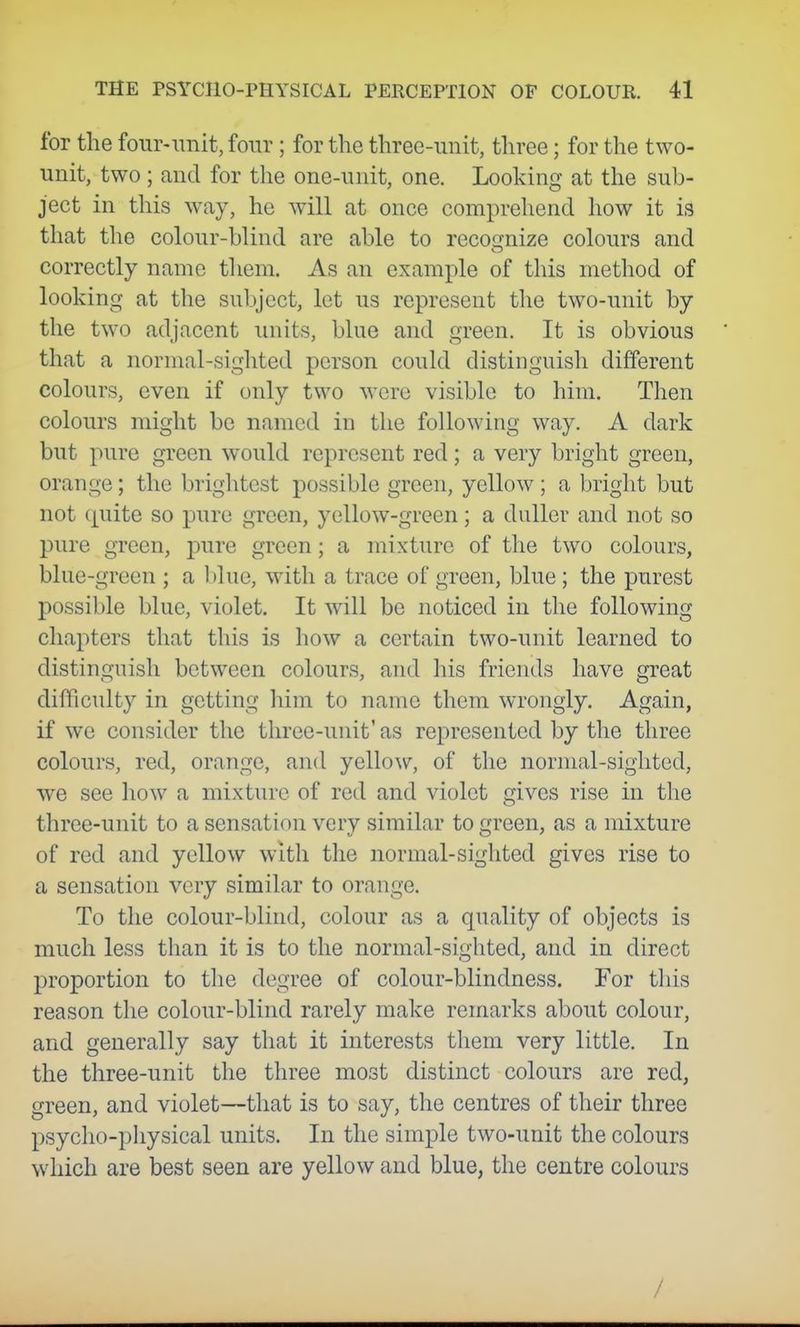 for the four-unit, four ; for the three-unit, three; for the two- unit, two; and for the one-unit, one. Looking at the sub- ject in this way, he will at once comprehend how it is that the colour-blind are able to recognize colours and correctly name them. As an example of this method of looking at the subject, let us represent the two-unit by the two adjacent units, blue and green. It is obvious that a normal-sighted person could distinguish different colours, even if only two were visible to him. Then colours might be named in the following way. A dark but pure green would represent red; a very bright green, orange; the briglitest possible green, yellow; a bright but not quite so pure green, yellow-green; a duller and not so pure green, pure green; a mixture of the two colours, blue-green ; a blue, with a trace of green, blue; the purest possible blue, violet. It will be noticed in the following chapters that this is how a certain two-unit learned to distinguish between colours, and his friends have great difficulty in getting him to name them wrongly. Again, if we consider the three-unit' as represented by the three colours, red, orange, and yellow, of the normal-sighted, we see how a mixture of red and violet gives rise in the three-unit to a sensation very similar to green, as a mixture of red and yellow with the normal-sighted gives rise to a sensation very similar to orange. To the colour-blind, colour as a quality of objects is much less than it is to the normal-sighted, and in direct proportion to the degree of colour-blindness. For this reason the colour-blind rarely make remarks about colour, and generally say that it interests them very little. In the three-unit the three most distinct colours are red, green, and violet—that is to say, the centres of their three psycho-pliysical units. In the simple two-unit the colours which are best seen are yellow and blue, the centre colours /