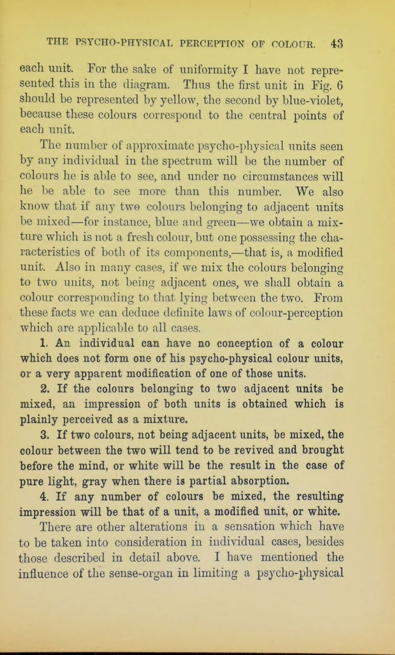 each unit. For the sake of uniformity I have not repre- sented this in the diagram. Thus the first unit in Fig. 6 should be represented by yellow, the second by blue-violet, because these colours correspond to the central points of each unit. The number of approximate psycho-physical units seen by any individual in the spectrum will be the number of colours he is able to see, and under no circumstances will he be able to see more than this number. We also know that if any two colours belonging to adjacent units be mixed—for instance, blue and green—we obtain a mix- ture which is not a fresh colour, but one possessing the cha- racteristics of both of its components,—that is, a modified unit. Also in many cases, if we mix the colours belonging to two units, not being adjacent ones, we shall obtain a colour corresponding to that lying between the two. From these facts we can deduce definite laws of colour-perception which are applicable to all cases. 1. An individual can have no conception of a colour which does not form one of his psycho-physical colour units, or a very apparent modification of one of those units. 2. If the colours belonging to two adjacent units be mixed, an impression of both units is obtained which is plainly perceived as a mixture. 3. If two colours, not being adjacent units, be mixed, the colour between the two will tend to be revived and brought before the mind, or white will be the result in the case of pure light, gray when there is partial absorption. 4. If any number of colours be mixed, the resulting impression will be that of a unit, a modified unit, or white. There are other alterations in a sensation which have to be taken into consideration in individual cases, besides those described in detail above. I have mentioned the influence of the sense-organ in limiting a psycho-physical