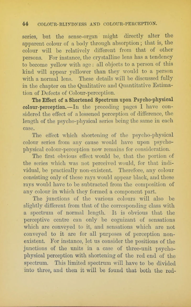 series, but the sense-organ might directly alter the apparent colour of a body through absorption; that is, the colour will be relatively different from that of other persons. For instance, the crystalline lens has a tendency to become yellow with age: all objects to a person of this kind will appear yellower than they would to a person with a normal lens. These details will be discussed fully in the chapter on the Qualitative and Quantitative Estima- tion of Defects of Colour-perception. The Effect of a Shortened Spectrum upon Psycho-physical colour-perception.—In the preceding pages 1 have con- sidered the effect of a lessened perception of difference, the length of the psyclio-pliysical series being the same in each case. The effect which shortening of the psyclio-physical colour series from any cause would have upon psycho- physical colour-perception now remains for consideration. The first obvious effect would be, that the portion of the series which was not perceived would, for tliat indi- vidual, be practically non-existent. Therefore, any colour consisting only of these rays would appear black, and these rays would have to be subtracted from the composition of any colour in which they formed a component part. The junctions of the various colours will also be slightly different from thtit of the corresponding class with a spectrum of normal length. It is obvious tliat the perceptive centre can only be cognizant of sensations which are conveyed to it, and sensations which are not conveyed to it are for all purposes of perception non- existent. For instance, let us consider the positions of the junctions of the units in a case of three-unit psycho- physical perception with shortening of the red end of the spectrum. This limited spectrum will have to be divided into three, and then it wiU be found that both the red-