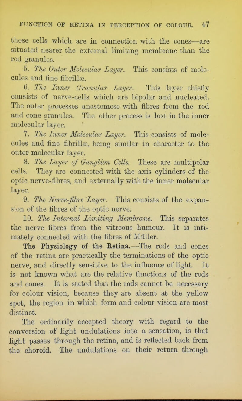 those cells which are in connection with the cones—are situated nearer the external limiting membrane than the rod granules. 5. The Older Molecular Layer. This consists of mole- cules and fine fibrillar. 6. The Inner Granular Layer. This layer chiefly consists of nerve-cells which are bipolar and nucleated. The outer processes anastomose with fibres from the rod and cone granules. The other process is lost in the inner molecular layer. 7. The Inner Molecular Layer. This consists of mole- cules and fine fibrillas, being similar in character to the outer molecular layer. 8. The Layer of Ganglion Cells. These are multipolar cells. They are connected with the axis cylinders of the optic nerve-fibres, and externally with the inner molecular layer. 9. The Nerve-fibre Layer. This consists of the expan- sion of the fibres of the optic nerve. 10. The Internal Limiting Membrane. This separates the nerve fibres from the vitreous humour. It is inti- mately connected with the fibres of Miiller. The Physiology of the Retina.—The rods and cones of the retina are practically the terminations of the optic nerve, and directly sensitive to the influence of light. It is not known what are the relative functions of the rods and cones. It is stated that the rods cannot be necessary for colour vision, because they are absent at the yellow spot, the region in which form and colour vision are most distinct. The ordinarily accepted theory with regard to the conversion of light undulations into a sensation, is that light passes through the retina, and is reflected back from the choroid. The undulations on their return through