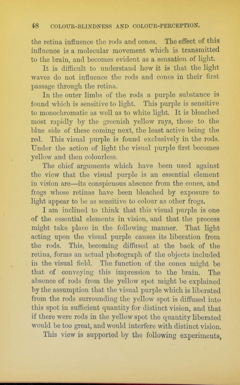 the retina influence the rods and cones. The effect of this influence is a molecular movement which is transmitted to the brain, and becomes evident as a sensation of light. It is difficult to understand how it is that the light waves do not influence the rods and cones in their first passage through the retina. In the outer limbs of the rods a i^urple sul)stance is found wliich is sensitive to light. This purple is sensitive to monochromatic as well as to white light. It is bleached most rapidly by the greenish yellow rays, those to the blue side of these coming next, the least active being the red. This visual purple is found exclusively in the rods. Under the action of light the visual purple first becomes yellow and then colourless. The chief arguments which have been used against the view that the visual purple is an essential element in vision are—its conspicuous absence from the cones, and frogs whose retinas have been bleached by exposure to light appear to be as sensitive to colour as other frogs. I am inclined to think that this visual purple is one of the essential elements in vision, and that the process might take place in the following manner. That light acting upon the visual purple causes its liberation from the rods. This, becoming diffused at the back of the retina, forms an actual photograph of the objects included in the visual field. The function of the cones might be that of conveying this impression to the brain. The absence of rods from the yellow spot might be explained by the assumption that the visual purple which is liberated from the rods surrounding the yellow spot is diffused into this spot in sufficient quantity for distinct vision, and that if there were rods in the yellow spot the quantity liberated would be too great, and would interfere with distinct vision. This view is supported by the following experiments,