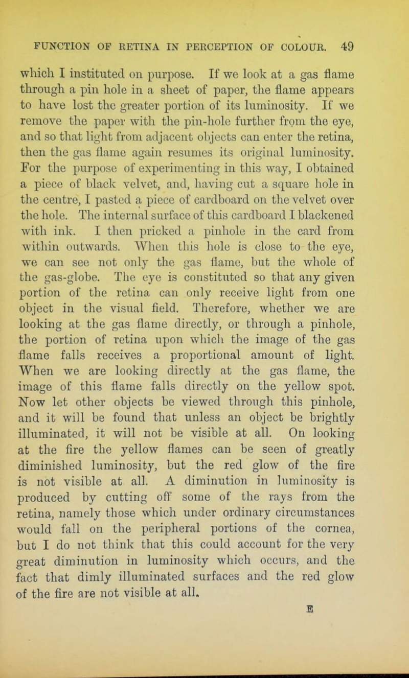which I instituted on purpose. If we look at a gas flame through a pin hole in a sheet of paper, the flame appears to have lost the greater portion of its luminosity. If we remove the paper with the pin-hole further from the eye, and so that light from adjacent ohjects can enter the retina, then the gas flame again resumes its original luminosity. Tor the purpose of experimenting in this way, I obtained a piece of black velvet, and, having cut a square hole in the centre, I pasted a piece of cardboard on the velvet over the hole. The internal surface of tliis cardboard I blackened with ink. I then pricked a pinhole in the card from within outwards. When this hole is close to the eye, we can see not only the gas flame, but the whole of the gas-globe. The eye is constituted so that any given portion of the retina can only receive light from one object in the visual field. Therefore, whether we are looking at the gas flame directly, or through a pinhole, the portion of retina upon whicli the image of the gas flame falls receives a proportional amount of light. When we are looking directly at the gas flame, the image of this flame falls directly on the yellow spot. Now let other objects be viewed through this pinhole, and it will be found that unless an object be brightly illuminated, it will not be visible at all. On looking at the fire the yellow flames can be seen of greatly diminished luminosity, but the red glow of the fire is not visible at all. A diminution in luminosity is produced by cutting off some of the rays from the retina, namely those which under ordinary circumstances would fall on the peripheral portions of the cornea, but I do not think that this could account for the very great diminution in luminosity which occurs, and the fact that dimly illuminated surfaces and the red glow of the fire are not visible at all. B
