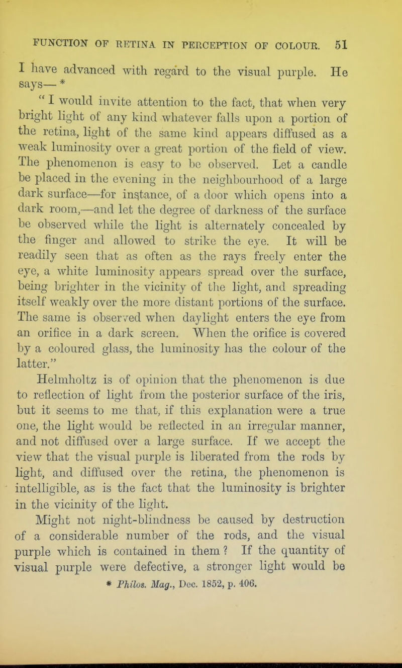 I have advanced with regard to the visual purple. He says— *  I would invite attention to the fact, that when very bright light of any kind whatever falls upon a portion of the retina, light of the same kind appears diffused as a weak luminosity over a great portion of the field of view. The phenomenon is easy to be observed. Let a candle be placed in the evening in the neighbourhood of a large dark surface—for instance, of a door which opens into a dark room,—and let the degree of darkness of the surface be observed while the light is alternately concealed by the finger and allowed to strike the eye. It will be readily seen that as often as the rays freely enter the eye, a white luminosity appears spread over the surface, being brigliter in the vicinity of tlie light, and spreading itself weakly over the more distant portions of the surface. The same is observed when daylight enters the eye from an orifice in a dark screen. When the orifice is covered by a coloured glass, the luminosity has the colour of the latter. Helmholtz is of opinion tliat the phenomenon is due to reflection of light from the posterior surface of the iris, but it seems to me that, if this explanation were a true one, the liglit would be reflected in an irregular manner, and not diffused over a large surface. If we accept the view that the visual purple is liberated from the rods by light, and diffused over the retina, the phenomenon is intelligible, as is the fact that the luminosity is brighter in the vicinity of the liglit. Might not night-blindness be caused by destruction of a considerable number of the rods, and the visual purple which is contained in them? If the quantity of visual purple were defective, a stronger light would be • Fhilos. Mag., Dec. 1852, p. 406.