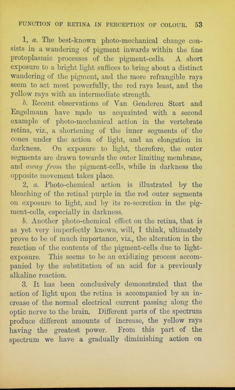 1, a. The best-known photo-mechanical change con- sists in a wandering of pigment inwards within the fine protoplasmic processes of the pigment-cells. A short exposure to a bright light suffices to bring about a distinct wandering of the pigment, and the more refrangible rays seem to act most powerfully, the red rays least, and the yellow rays with an intermediate strength. 1). Eecent observations of Van Genderen Stort and Engelmann have m,ade us acquainted with a second example of photo-mechanical action in the vertebrate retina, viz., a shortening of the inner segments of the cones under the action of light, and an elongation in darkness. On exposure to light, therefore, the outer segments are drawn towards the outer limiting membrane, and aioay from the pigment-cells, while in darkness the opposite movement takes place. 2, a. Photo-chemical action is illustrated by the bleaching of the retinal purple in the rod outer segments on exposure to light, and by its re-secretion in the pig- ment-cells, especially in darkness. &. Another photo-chemical effect on the retina, that is as yet very imperfectly known, will, I think, ultimately prove to be of much importance, viz., the alteration in the reaction of the contents of the pigment-cells due to light- exposure. This seems to be an oxidizing process accom- panied by the substitution of an acid for a previously alkaline reaction. 3, It has been conclusively demonstrated that the action of light upon the retina is accompanied by an in- crease of the normal electrical current passing along the optic nerve to the brain. Different parts of the spectrum produce different amounts of increase, the yellow rays having the greatest power. From this part of the spectrum we have a gradually diminishing action on