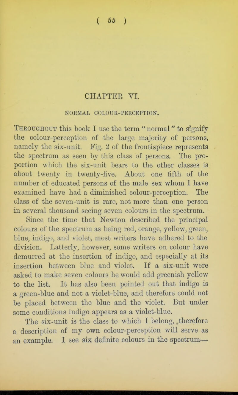 ( Ob ) CHAPTEE VI. NORMAL COLOUR-PERCEPTION. Throughout tliis book I use the term  normal to signify the colour-perception of the large majority of persons, namely the six-unit. Fig. 2 of the frontispiece represents the spectrum as seen by this class of persons. The pro- portion which the six-unit bears to the other classes is about twenty in twenty-five. About one fifth of the number of educated persons of the male sex whom I have examined have had a diminished colour-perception. The class of the seven-unit is rare, not more than one person in several thousand seeing seven colours in the spectrum. Since the time that Newton described the principal colours of the spectrum as being red, orange, yellow, green, blue, indigo, and violet, most writers have adhered to the division. Latterly, however, some writers on colour have demurred at the insertion of indigo, and especially at its insertion between blue and violet. If a six-unit were asked to make seven colours he would add greenish yellow to the list. It has also been pointed out that indigo is a green-blue and not a violet-blue, and therefore could not be placed between the blue and the violet. But under some conditions indigo appears as a violet-blue. The six-unit is the class to which I belong, .therefore a description of my own colour-perception will serve as an example. I see six definite colours in the spectrum—