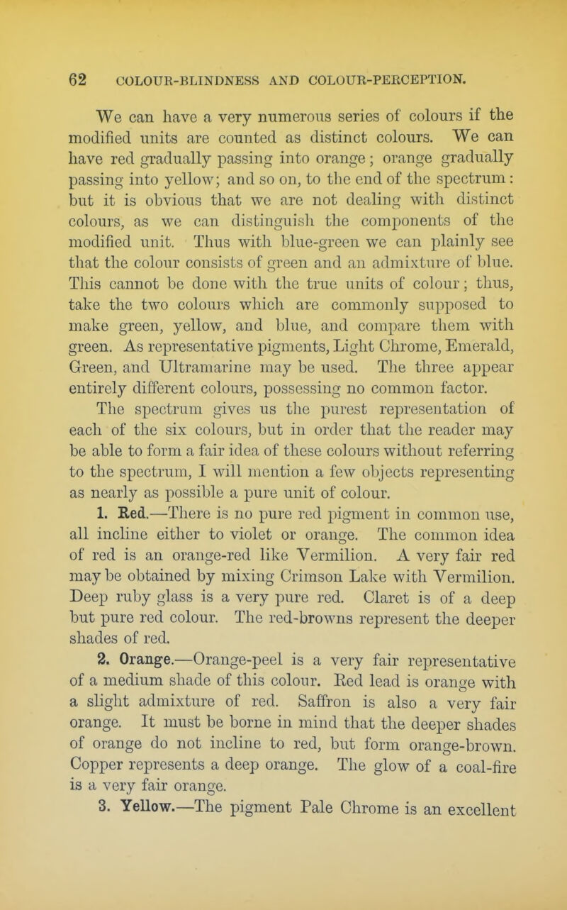 We can have a very numerous series of colours if the modified units are counted as distinct colours. We can have red gradually passing into orange; orange gradually passing into yellow; and so on, to the end of the spectrum : but it is obvious that we are not dealing with distinct colours, as we can distinguish the components of tlie modified unit. Thus with blue-green we can plainly see that the colour consists of green and an admixture of blue. This cannot be done with the true units of colour; thus, take the two colours which are commonly supposed to make green, yellow, and blue, and compare them with green. As representative pigments, Light Chrome, Emerald, Green, and Ultramarine may be used. The three appear entirely different colours, possessing no common factor. Tlie spectrum gives us the purest representation of each of the six colours, but in order that the reader may be able to form a fair idea of these colours without referring to the spectrum, I will mention a few objects representing as nearly as possible a pure unit of colour. 1. Red.—There is no pure red pigment in common use, all incline either to violet or orange. The common idea of red is an orange-red like Vermilion. A very fair red may be obtained by mixing Crimson Lake with Vermilion. Deep ruby glass is a very pure red. Claret is of a deep but pure red colour. The red-browns represent the deeper shades of red. 2. Orange.—Orange-peel is a very fair representative of a medium shade of this colour. Red lead is orange with a slight admixture of red. Saffron is also a very fair orange. It must be borne in mind that the deeper shades of orange do not incline to red, but form orange-brown. Copper represents a deep orange. The glow of a coal-fire is a very fair orange. 3. Yellow.—The pigment Pale Chrome is an excellent