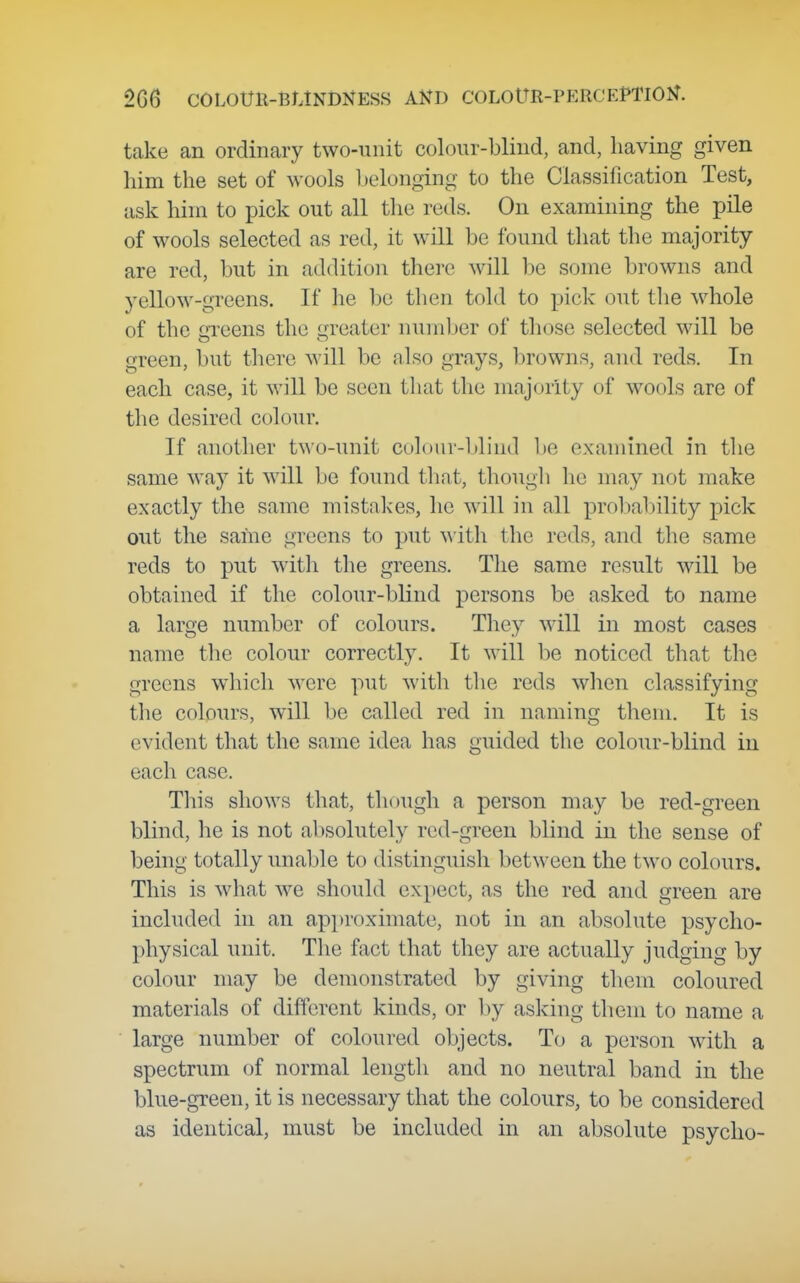 take an ordinary two-unit colour-blind, and, having given him the set of wools belonging to the Classification Test, ask him to pick out all the reds. On examining the pile of wools selected as red, it will be found that the majority are red, but in addition tliero will he some browns and yellow-greens. If he ha then told to pick out the whole of the greens the greater number of those selected will be green, but there will be also grays, browns, and reds. In each case, it will be seen that the majority of wools are of the desired colour. If another two-unit colour-blind be examined in the same way it will be found tliat, thougli he may not make exactly the same mistakes, he will in all proliability pick out the same greens to put with the reds, and the same reds to put with the greens. The same result will be obtained if the colour-blind persons be asked to name a large number of colours. Tliey will in most cases name the colour correctly. It will be noticed tliat the greens which were put with tlie reds when classifying the colours, will be called red in naming them. It is evident that the same idea has guided the colour-blind in each case. This shows that, though a person may be red-green blind, lie is not absolutely red-green blind in the sense of being totally unable to distinguish between the two colours. This is what we should expect, as the red and green are included in an ap])roximate, not in an absolute psycho- physical unit. The fact that they are actually judging by colour may be demonstrated by giving them coloured materials of different kinds, or by asking them to name a large number of coloured objects. To a person with a spectrum of normal length and no neutral band in the blue-green, it is necessary that the colours, to be considered as identical, must be included in an absolute psycho-