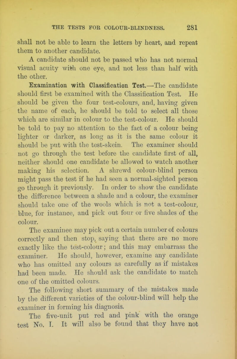 shall not be able to learn the letters by heart, and repeat them to another candidate. A candidate should not be passed who has not normal visual acuity wifeli one eye, and not less than half with the other. Examination with Classification Test.—The candidate should first be examined with the Classification Test. He should be given the four test-colours, and, having given the name of each, he should be told to select all those which are similar in colour to the test-colour. He sliould be told to pay no attention to the fact of a colour being lighter or darker, as long as it is the same colour it should be put with the test-skein. The examiner should not go through the test before the candidate first of all, neither should one candidate be allowed to watch another making his selection. A shrewd colour-blind person might x^ass the test if he had seen a normal-sighted person go through it previously. In order to show the candidate the difference between a shade and a colour, the examiner should take one of the wools which is not a test-colour, blue, for instance, and pick out four or five shades of the colour. The examinee may pick out a certain number of colours correctly and then stop, saying that there are no more exactly like the test-colour; and this may embarrass the examiner. He should, however, examine any candidate who has omitted any colours as carefully as if mistakes had been made. He should ask the candidate to match one of the omitted colours. The following short sumnuiry of the mistakes made by the different varieties of the colour-blind will help the examiner in forming his diagnosis. The five-unit put red and pink with the orange test No. I. It will also be found that they have not