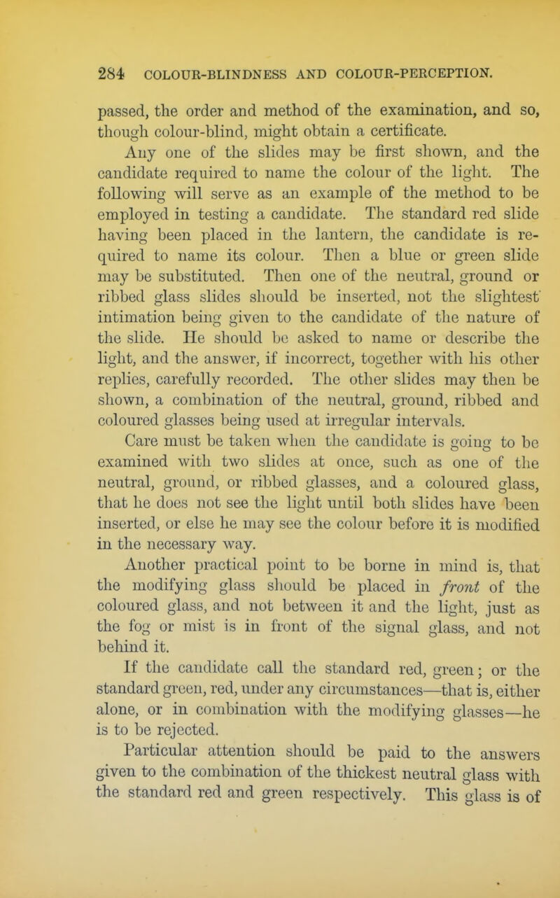 passed, the order and method of the exaraination, and so, though colour-blind, might obtain a certificate. Any one of the slides may be first shown, and the candidate required to name the colour of the light. The following will serve as an example of the method to be employed in testing a candidate. The standard red slide having been placed in the lantern, the candidate is re- quired to name its colour. Then a blue or green slide may be substituted. Then one of the neutral, ground or ribbed glass slides should be inserted, not the slightest intimation being given to the candidate of the nature of the slide. He should be asked to name or describe the light, and the answer, if incorrect, together with his other replies, carefully recorded. The other slides may then be shown, a combination of the neutral, ground, ribbed and coloured glasses being used at irregular intervals. Care must be taken when the candidate is going to be examined with two slides at once, such as one of the neutral, ground, or ribbed glasses, and a coloured glass, tliat he does not see the light until both slides have been inserted, or else he may see the colour before it is modified in the necessary way. Another practical point to be borne in mind is, that the modifying glass sliould be placed in front of the coloured glass, and not between it and the light, just as the fog or mist is in front of the signal glass, and not behind it. If the candidate call the standard red, green; or the standard green, red, under any circumstances—that is, either alone, or in combination with the modifying glasses—he is to be rejected. Particular attention should be paid to the answers given to the combination of the thickest neutral glass with the standard red and green respectively. This glass is of