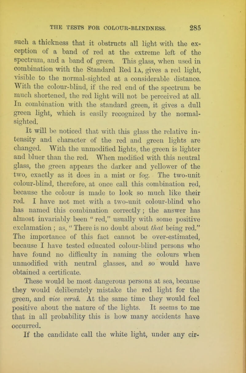 such a thickness that it obstructs all licrht with the ex- ception of a band of red at the extreme left of the spectrum, and a band of green. This glass, when used in combination with the Standard Eed 1a, gives a red light, visible to the normal-sighted at a considerable distance. With the colour-blind, if the red end of the spectrum be much shortened, the red light will not be perceived at all. In combination with the standard green, it gives a dull green light, which is easily recognized by the normal- sighted. It will be noticed that with tliis glass the relative in- tensity and character of the red and green lights are changed. With the unmodified lights, the green is lighter and bluer than the red. When modified with this neutral glass, the green appears the darker and yellower of the two, exactly as it does in a mist or fog. The two-unit colour-blind, therefore, at once call this combination red, because the colour is made to look so much like their red. I have not met with a two-unit colour-blind who has named this combination correctly; the answer has almost invariably been  red, usually with some positive exclamation ; as,  There is no doubt about that being red. The importance of this fact cannot be over-estimated, because I have tested educated colour-blind persons who have found no difficulty in naming the colours when unmodified with neutral glasses, and so would have obtained a certificate. These would be most dangerous persons at sea, because they would deliberately mistake the red light for the green, and vice versa. At the same time they would feel positive about the nature of the lights. It seems to me that in all probability this is how many accidents have occurred. If the candidate call the white light, under any cir-